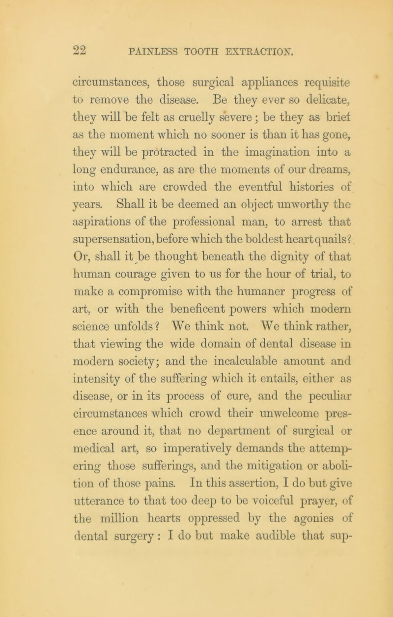 circumstaDces, those surgical appliances requisite to remove the disease. Be they ever so delicate, they will be felt as cruelly severe; be they as brief as the moment which no sooner is than it has gone, they will be ]3rotracted in the imagination into a long endurance, as are the moments of our dreams, into which are crowded the eventful histories of years. Shall it be deemed an object unworthy the aspirations of the professional man, to arrest that supersensation, before which the boldest heart quails?. Or, shall it be thought beneath the dignity of that human courage given to us for the hour of trial, to make a compromise with the humaner ]3rogress of art, or with the beneficent powers which modern science unfolds? We think not. We think rather, that viewing the wide domain of dental disease in modern society; and the incalculable amount and intensity of the suffering which it entails, either as disease, or in its process of cure, and the peculiar circumstances which crowd their unwelcome pres- ence around it, that no department of surgical or medical art, so imperatively demands the attemp- ering those sufferings, and the mitigation or aboli- tion of those pains. In this assertion, I do but give utterance to that too deep to be voiceful prayer, of the million hearts oppressed by the agonies of dental surgery: I do but make audible that sup-