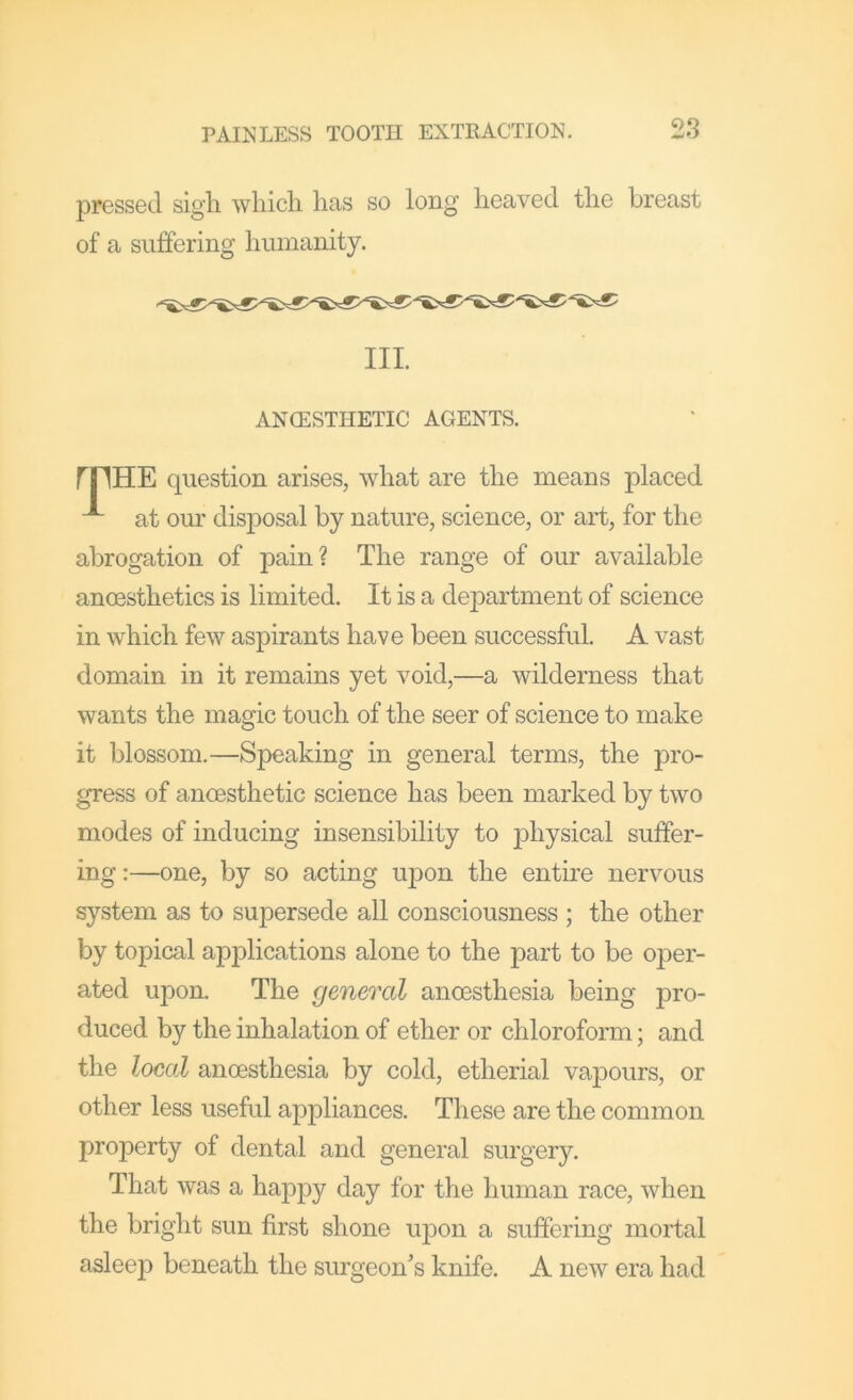 pressed sigh which has so long heaved the breast of a suffering humanity. HE question arises, what are the means placed at our disposal by nature, science, or art, for the abrogation of pain? The range of our available anoesthetics is limited. It is a department of science in which few aspirants have been successful. A vast domain in it remains yet void,—a wilderness that wants the magic touch of the seer of science to make it blossom.—Speaking in general terms, the pro- gress of anoesthetic science has been marked by two modes of inducing insensibility to j)hysical suffer- ing:—one, by so acting upon the entire nervous system as to supersede all consciousness ; the other by topical applications alone to the part to be oper- ated upon. The general anoesthesia being jDro- duced by the inhalation of ether or chloroform; and the local anoesthesia by cold, etherial vapours, or other less useful appliances. These are the common property of dental and general surgery. That was a happy day for the human race, when the bright sun first shone upon a suffering mortal asleep beneath the surgeon’s knife. A new era had III. ANCESTHETIC AGENTS.
