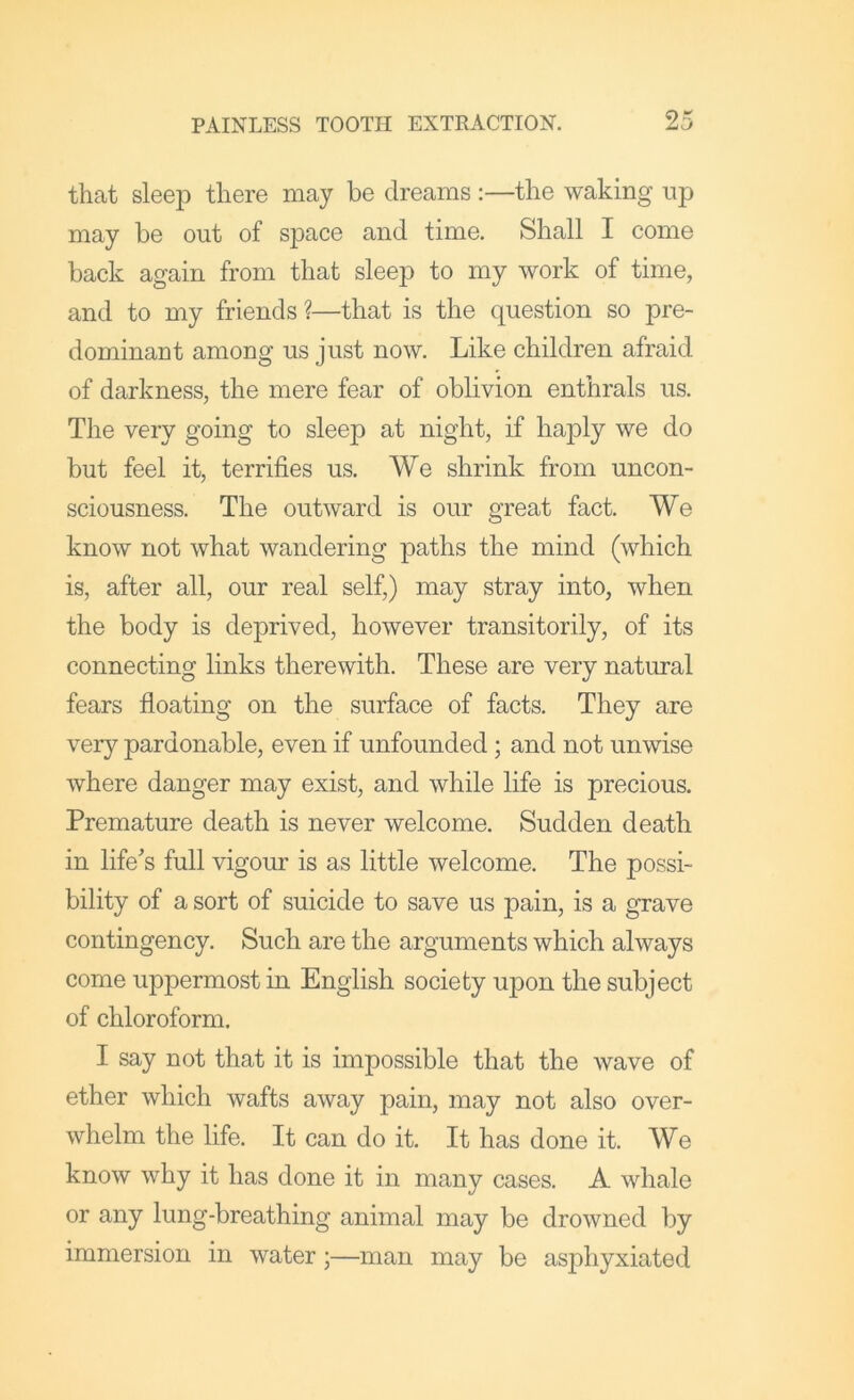 that sleep there may be dreams :—the waking up may be out of space and time. Shall I come back again from that sleep to my work of time, and to my friends ?—that is the question so pre- dominant among us just now. Like children afraid of darkness, the mere fear of oblivion enthrals us. The very going to sleep at night, if haply we do but feel it, terrifies us. We shrink from uncon- sciousness. The outward is our great fact. We know not what wandering paths the mind (which is, after all, our real self,) may stray into, when the body is deprived, however transitorily, of its connecting links therewith. These are very natural fears floating on the surface of facts. They are very pardonable, even if unfounded; and not unwise where danger may exist, and while life is precious. Premature death is never welcome. Sudden death in life's full vigour is as little welcome. The possi- bility of a sort of suicide to save us pain, is a grave contingency. Such are the arguments which always come uppermost in English society upon the subject of chloroform. I say not that it is impossible that the wave of ether which wafts away pain, may not also over- whelm the life. It can do it. It has done it. We know why it has done it in many cases. A whale or any lung-breathing animal may be drowned by immersion in water;—man may be asphyxiated
