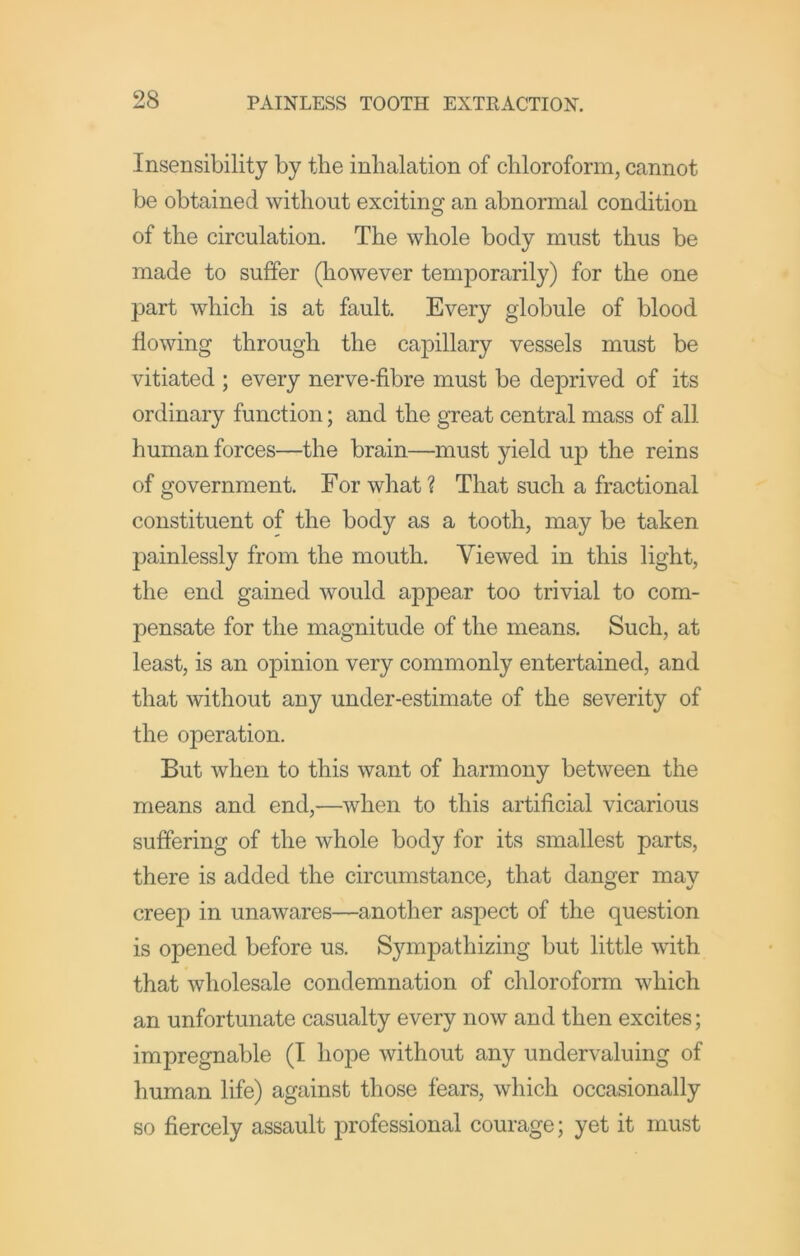 Insensibility by the inhalation of chloroform, cannot be obtained without exciting an abnormal condition of the circulation. The whole body must thus be made to suffer (however temporarily) for the one part which is at fault. Every globule of blood flowing through the capillary vessels must be vitiated ; every nerve-fibre must be deprived of its ordinary function; and the great central mass of all human forces—the brain—must yield up the reins of government. For what? That such a fractional constituent of the body as a tooth, may be taken painlessly from the mouth. Viewed in this light, the end gained would appear too trivial to com- pensate for the magnitude of the means. Such, at least, is an opinion very commonly entertained, and that without any under-estimate of the severity of the operation. But when to this want of harmony between the means and end,—when to this artificial vicarious suffering of the whole body for its smallest parts, there is added the circumstance, that danger may creep in unawares—another aspect of the question is opened before us. Sympathizing but little with that wholesale condemnation of chloroform which an unfortunate casualty every now and then excites; impregnable (I hope without any undervaluing of human life) against those fears, which occasionally so fiercely assault professional courage; yet it must