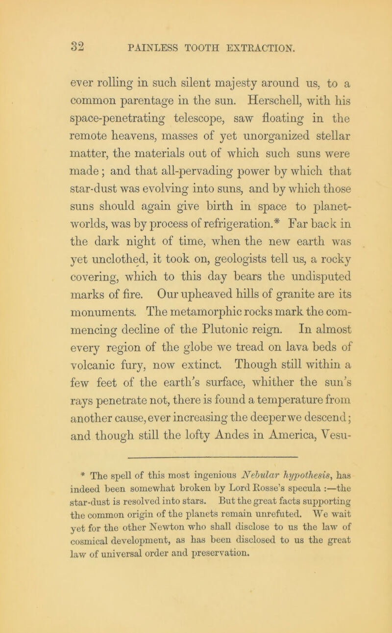 ever rolling in sucli silent majesty around us, to a common parentage in the sun. Herschell, with his space-penetrating telescope, saw floating in the remote heavens, masses of yet unorganized stellar matter, the materials out of which such suns were made; and that all-pervading power by which that star-dust was evolving into suns, and by which those suns should again give birth in space to planet- worlds, was by process of refrigeration.* Far back in the dark night of time, when the new earth was yet unclothed, it took on, geologists tell us, a rocky covering, which to this day bears the undisputed marks of fire. Our upheaved hills of granite are its monuments. The metamorphic rocks mark the com- mencing decline of the Plutonic reign. In almost every region of the globe we tread on lava beds of volcanic fury, now extinct. Though still within a few feet of the earth's surface, whither the sun's rays penetrate not, there is found a temperature from another cause, ever increasing the deeper we descend; and though still the lofty Andes in America, Vesu- * The spell of this most ingenious Nebular hypothesis, has indeed been somewhat broken by Lord Rosse’s specula :—the star-dust is resolved into stars. But the great facts supporting the common origin of the planets remain unrefuted. We wait yet for the other Newton who shall disclose to us the law of cosmical development, as has been disclosed to us the great law of universal order and preservation.