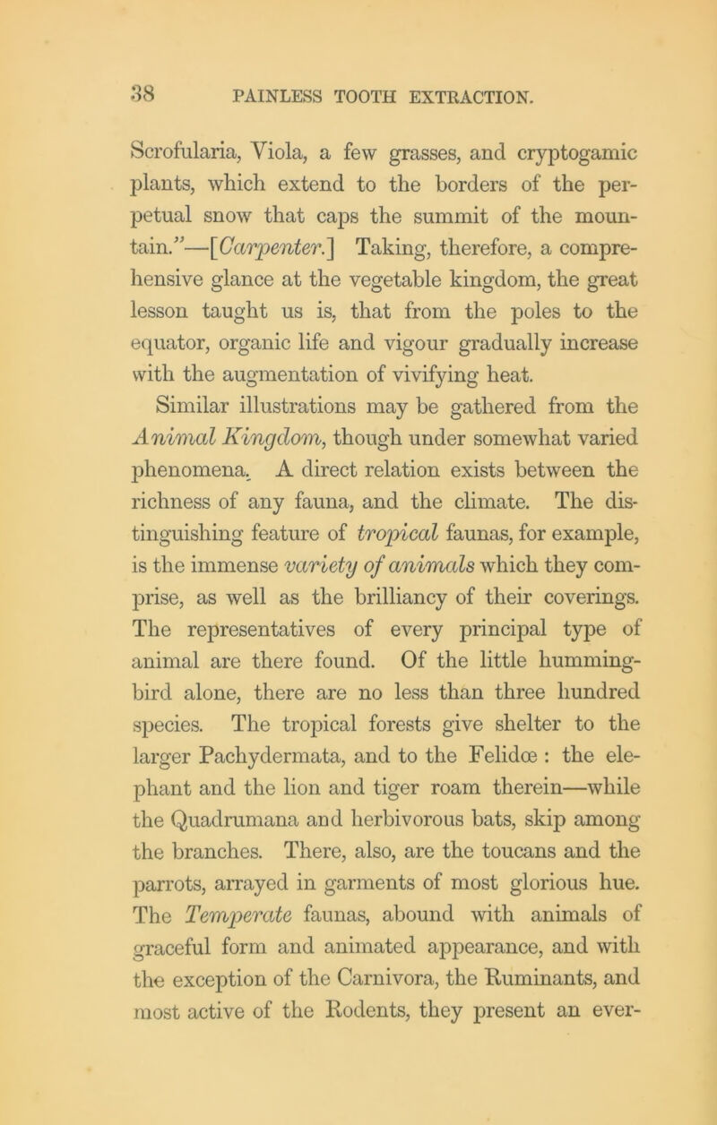 Scrofularia, Viola, a few grasses, and cryptogamic plants, which extend to the borders of the per- petual snow that caps the summit of the moun- tain.'’—[Gar'penter.'] Taking, therefore, a compre- hensive glance at the vegetable kingdom, the great lesson taught us is, that from the poles to the equator, organic life and vigour gradually increase with the augmentation of vivifying heat. Similar illustrations may be gathered from the Animal Kingdom, though under somewhat varied phenomena., A direct relation exists between the richness of any fauna, and the climate. The dis- tinguishing feature of tropical faunas, for example, is the immense variety of animals which they com- prise, as well as the brilliancy of their coverings. The representatives of every principal type of animal are there found. Of the little humming- bird alone, there are no less than three hundred species. The tropical forests give shelter to the larger Pachydermata, and to the Felidoe : the ele- phant and the lion and tiger roam therein—while the Quadrumana and herbivorous bats, skip among the branches. There, also, are the toucans and the parrots, arrayed in garments of most glorious hue. The Temperate faunas, abound with animals of graceful form and animated appearance, and with the exception of the Carnivora, the Kuminants, and most active of the Rodents, they present an ever-