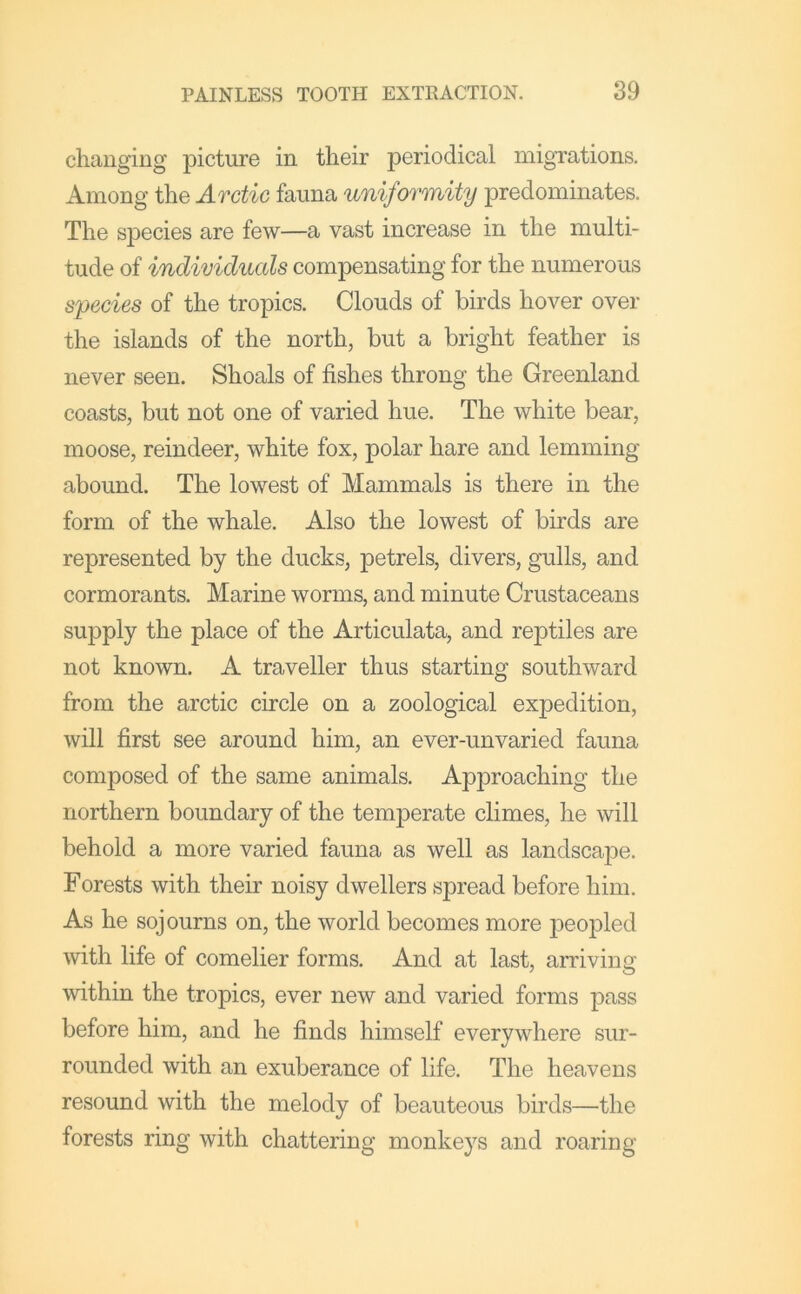 changing picture in their periodical migrations. Among the Arctic fauna uniformity predominates. The species are few—a vast increase in the multi- tude of individuals compensating for the numerous species of the tropics. Clouds of birds hover over the islands of the north, but a bright feather is never seen. Shoals of fishes throng the Greenland coasts, but not one of varied hue. The white bear, moose, reindeer, white fox, polar hare and lemming abound. The lowest of Mammals is there in the form of the whale. Also the lowest of birds are represented by the ducks, petrels, divers, gulls, and cormorants. Marine worms, and minute Crustaceans supply the place of the Articulata, and reptiles are not known. A traveller thus starting southward from the arctic circle on a zoological expedition, will first see around him, an ever-unvaried fauna composed of the same animals. Approaching the northern boundary of the temperate climes, he will behold a more varied fauna as well as landscape. Forests with their noisy dwellers spread before him. As he sojourns on, the world becomes more peopled •with life of comelier forms. And at last, arriving within the tropics, ever new and varied forms pass before him, and he finds himself everywhere sur- rounded with an exuberance of life. The heavens resound with the melody of beauteous birds—the forests ring with chattering monkeys and roaring