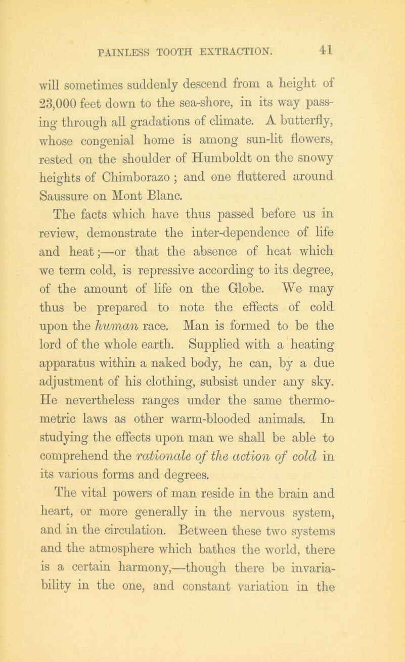 will sometimes suddenly descend from a height of 23,000 feet down to the sea-shore, in its way pass- ing through all gradations of climate. A butterfly, whose congenial home is among sun-lit flowers, rested on the shoulder of Humboldt on the snowy heights of Chimborazo : and one fluttered around Saussure on Mont Blanc, The facts which have thus passed before us in review, demonstrate the inter-dependence of life and heat;—or that the absence of heat which we term cold, is repressive according to its degree, of the amount of life on the Globe. We may thus be prepared to note the effects of cold upon the human race. Man is formed to be the lord of the whole earth. Supplied with a heating apparatus within a naked body, he can, by a due adjustment of his clothing, subsist under any sky. He nevertheless ranges under the same thermo- metric laws as other warm-blooded animals. In studying the effects upon man we shall be able to comprehend the rationale of the action of cold in its various forms and degrees. The vital powers of man reside in the brain and heart, or more generally in the nervous system, and in the circulation. Between these two systems and the atmosphere which bathes the world, there is a certain harmony,—though there be invaria- bility in the one, and constant variation in the