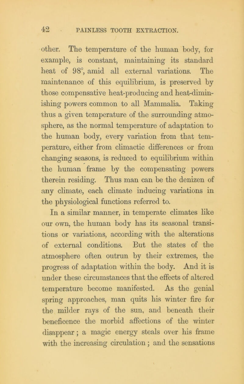 other. The temperature of the human body, for example, is constant, maintaining its standard heat of 98°, amid all external variations. The maintenance of this equilibrium, is preserved by those compensative heat-producing and heat-dimin- ishing powers common to all Mammalia. Taking thus a given temperature of the surrounding atmo- sphere, as the normal temperature of adaptation to the human body, every variation from that tem- perature, either from climactic differences or from changing seasons, is reduced to equilibrium within the human frame by the compensating powers therein residing. Thus man can be the denizen of any climate, each climate inducing variations in the physiological functions referred to. In a similar manner, in temperate climates like our own, the human body has its seasonal transi- tions or variations, according with the alterations of external conditions. But the states of the atmosphere often outrun by their extremes, the progress of adaptation within the body. And it is under these circumstances that the effects of altered temperature become manifested. As the genial spring approaches, man quits his winter fire for the milder rays of the sun, and beneath their beneficence the morbid affections of the winter disappear; a magic energy steals over his frame with the increasing circulation; and the sensations