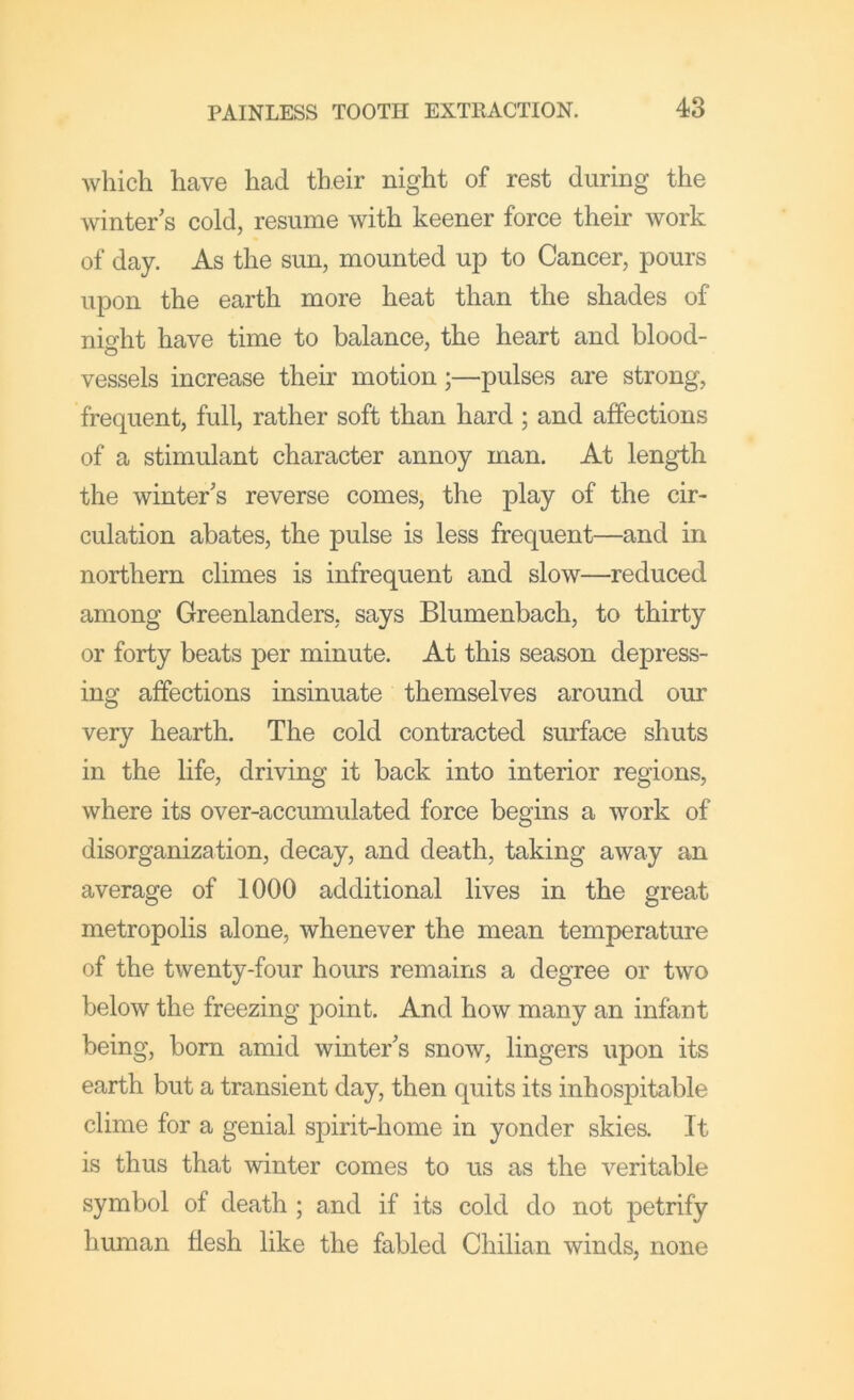 which have had their night of rest during the winter s cold, resume with keener force their work of day. As the sun, mounted up to Cancer, pours upon the earth more heat than the shades of nio-ht have time to balance, the heart and blood- vessels increase their motion;—pulses are strong, frequent, full, rather soft than hard ; and affections of a stimulant character annoy man. At length the winter’s reverse comes, the play of the cir- culation abates, the pulse is less frequent—and in northern climes is infrequent and slow—reduced among Greenlandem, says Blumenbach, to thirty or forty beats per minute. At this season depress- ing affections insinuate themselves around our very hearth. The cold contracted surface shuts in the life, driving it back into interior regions, where its over-accumulated force begins a work of disorganization, decay, and death, taking away an average of 1000 additional lives in the great metropolis alone, whenever the mean temperature of the twenty-four hours remains a degree or two below the freezing point. And how many an infant being, bom amid winter’s snow, lingers upon its earth but a transient day, then quits its inhospitable clime for a genial spirit-home in yonder skies. It is thus that winter comes to us as the veritable symbol of death ; and if its cold do not petrify human tlesh like the fabled Chilian winds, none