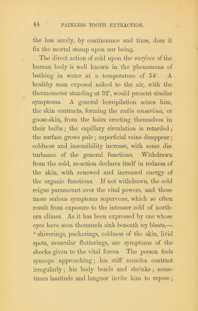 the less surely, by continuance and time, does it fix the mortal stamp upon our being. The direct action of cold upon the surface of the human body is well known in the phenomena of bathing in water at a temperature of 54°. A healthy man exposed naked to the air, with the thermometer standing at 32°, would present similar symptoms. A general horripilation seizes him, the skin contracts, forming the cutis anserina, or goose-skin, from the hairs erecting themselves in their bulbs ; the ca^^illary circulation is retarded; the surface gTOws pale ; superficial veins disappear; coldness and insensibility increase, with some dis- turbance of the general functions. Withdrawn from the cold, re-action declares itself in redness of the skin, with renewed and increased energy of the organic functions. If not withdrawn, the cold reigns paramount over the vital i^owers, and those more serious symptoms supervene, which so often result from exj)osure to the intenser cold of north- ern climes. As it has been exjiressed by one whose eyes have seen thousands sink beneath icy blasts,— “ shiverings, puckerings, coldness of the skin, livid spots, muscular flutterings, are symptoms of the shocks given to the vital forces. The person feels syncope approaching; his stiff muscles contract irregularly ; his body bends and shrinks; some- times lassitude and languor invite him to repose;