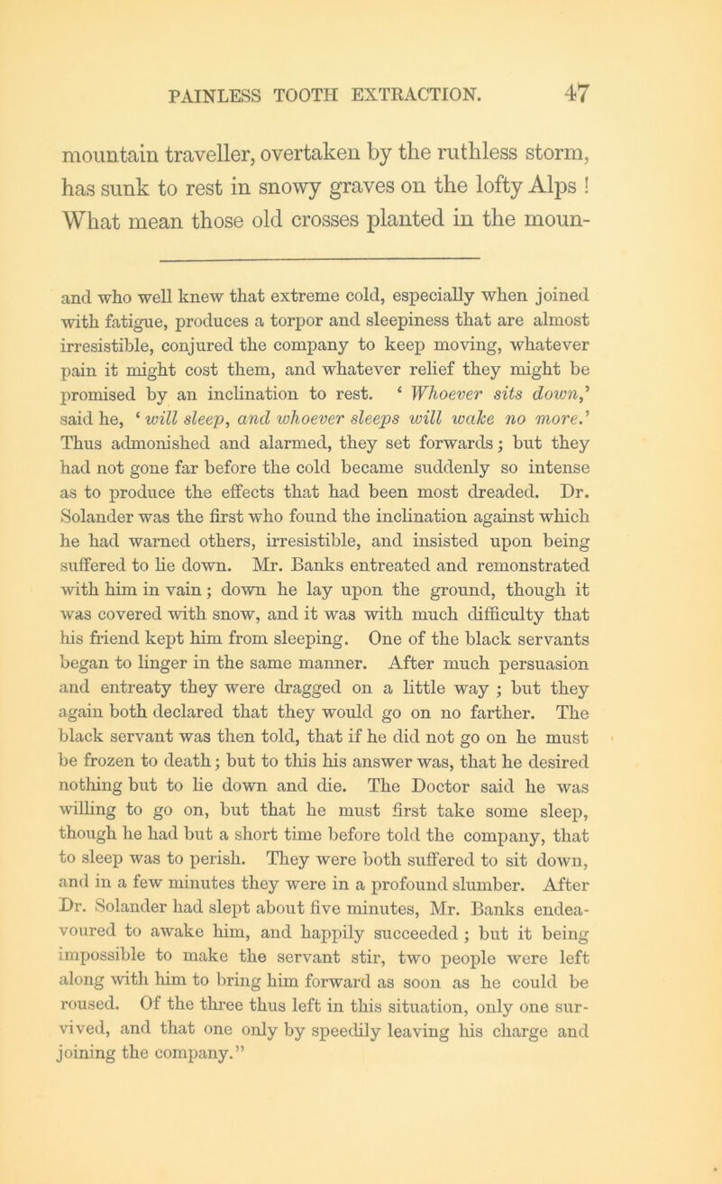 mountain traveller, overtaken by the ruthless storm, has sunk to rest in snowy graves on the lofty Alps ! What mean those old crosses planted in the moun- and who well knew that extreme cold, espeeially when joined with fatigue, produces a torpor and sleepiness that are almost irresistible, conjured the company to kee]) moving, whatever pain it might cost them, and whatever relief they might be promised by an inclination to rest, ‘ Whoever sits down,' said he, ^ will sleep, and whoever sleeps will wahe no more.' Thus admonished and alarmed, they set forwards; but they had not gone far before the cold became suddenly so intense as to produce the effects that had been most dreaded. Dr. Solander was the first who found the inclination against which he had warned others, irresistible, and insisted upon being suffered to he down. Mr. Banks entreated and remonstrated with him in vain; down he lay upon the ground, though it was covered with snow, and it was with much difficulty that his friend kept him from sleeping. One of the black servants began to linger in the same manner. After much persuasion and entreaty they were dragged on a little way ; but they again both declared that they would go on no farther. The black servant was then told, that if he did not go on he must be frozen to death; but to this his answer was, that he desired nothing but to lie down and die. The Doctor said he was willing to go on, but that he must first take some sleep, though he had but a short time before told the company, that to sleep was to perish. They were both suffered to sit down, and in a few minutes they were in a profound slumber. After Dr. Solander had slept about five minutes, Mr. Banks endea- voured to awake him, and happily succeeded ; but it being impossible to make the servant stir, two people were left along with him to bring him forward as soon as he could be roused. Of the three thus left in this situation, only one sur- vived, and that one only by speedily leaving his charge and joining the company.”