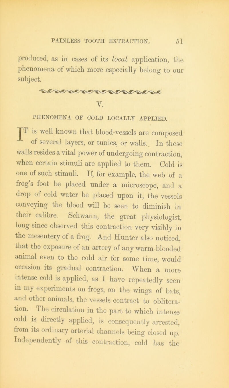 produced, as in cases of its local application, the phenomena of which more especially belong to our subject. V. PHENOMENA OF COLD LOCALLY APPLIED. J~T is well known that blood-vessels are composed of several layers, or tunics, or walls.. In these walls resides a vital power of undergoing contraction, when certain stimuli are applied to them. Cold is one of such stimuli. If, for example, the web of a frog’s foot be placed under a microscope, and a drop of cold water be placed upon it, the vessels conveying the blood will be seen to diminish in their calibre. Schwann, the great physiologist, long since observed this contraction very visibly in the mesentery of a frog. And Hunter also noticed, that the exposure of an artery of any warm-blooded animal even to the cold air for some time, would occasion its gradual contraction. When a more intense cold is applied, as I have repeatedly seen in my experiments on frogs, on the wings of bats, and other animals, the vessels contract to oblitera- tion. The circulation in the part to which intense cold is directly applied, is consequently arrested, fiom its ordinary arterial channels being closed up. Indejjendently of this contraction, cold has the