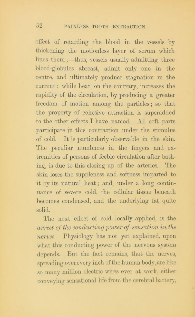 effect of retarding the blood in the vessels by thickening the motionless layer of serum which lines them;—thus, vessels usually admitting three blood-globules abreast, admit only one in the centre, and ultimately produce stagnation in the current; while heat, on the contrary, increases the rapidity of the circulation, by producing a greater freedom of motion among the particles; so that the property of cohesive attraction is superadded to the other effects I have named. All soft parts participate in this contraction under the stimulus of cold. It is particularly observable in the skin. The peculiar numbness in the fingers and ex- tremities of persons of feeble circulation after bath- ing, is due to this closing up of the arteries. The skin loses the suppleness and softness imparted to it by its natural heat; and, under a long contin- uance of severe cold, the cellular tissue beneath becomes condensed, and the underlying fat quite solid. The next effect of cold locally applied, is the arrest of the conducting poiver of sensation in the nerves. Physiology has not yet explained, upon what this conducting power of the nervous system depends. But the fact remains, that the nerves, spreading over every inch of the human body, are like so many million electric wires ever at work, either conveying sensational life from the cerebral battery.