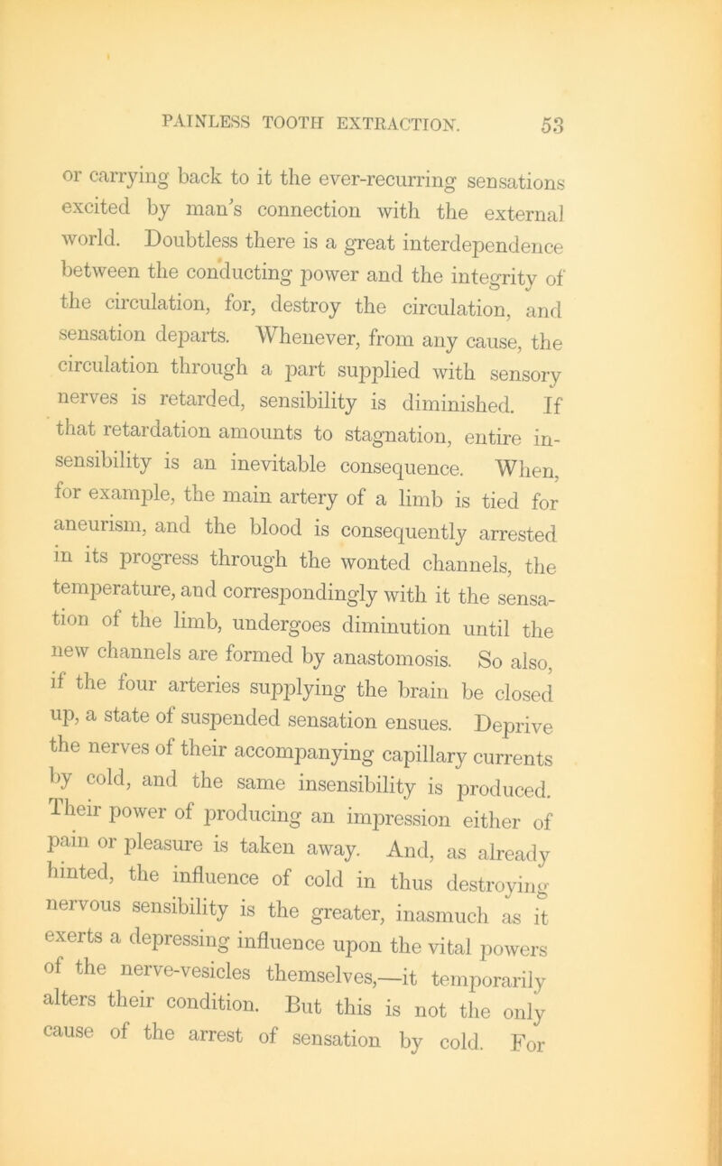 or carrying back to it the ever-recurring sensations excited by man's connection with the external world. Doubtless there is a great interdependence between the conducting power and the integrity of the circulation, for, destroy the circulation, and sensation departs. Whenever, from any cause, the circulation through a part supplied with sensory nerves is retarded, sensibility is diminished. If that retardation amounts to stagnation, entire in- sensibility is an inevitable consequence. When, for example, the main artery of a limb is tied for aneurism, and the blood is consequently arrested in its pi ogress through the wonted channels, the temperature, and correspondingly with it the sensa- tion of the limb, undergoes diminution until the new channels are formed by anastomosis. So also, if the four arteries supplying the brain be closed up, a state of suspended sensation ensues. Deprive the nerves of their accompanying capillary currents l)y cold, and the same insensibility is produced. Their power of producing an impression either of pain or pleasure is taken away. And, as already hinted, the influence of cold in thus destroying nervous sensibility is the greater, inasmuch as it exerts a depressing influence upon the vital powers of the nerve-vesicles themselves,~it temporarily alters their condition. But this is not the only cause of the arrest of sensation by cold. For