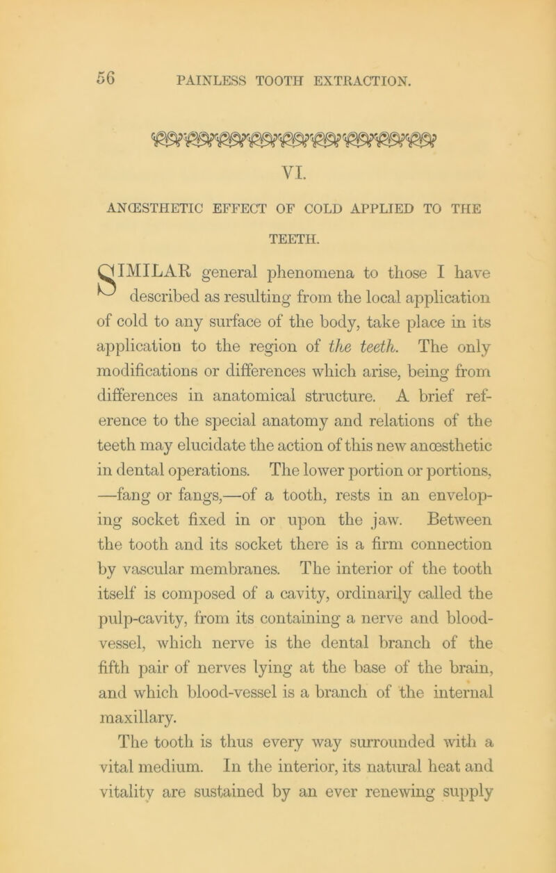 VI. ANCESTHETIC EFFECT OF COLD APPLIED TO THE TEETH. IMILAR general phenomena to those I have described as resulting from the local application of cold to any surface of the body, take place in its application to the region of the teeth. The only modifications or differences which arise, being from differences in anatomical structure. A brief ref- erence to the special anatomy and relations of the teeth may elucidate the action of this new anoesthetic in dental operations. The lower portion or portions, —fang or fangs,—of a tooth, rests in an envelop- ing socket fixed in or upon the jaw. Between the tooth and its socket there is a firm connection by vascular membranes. The interior of the tooth itself is composed of a cavity, ordinarily called the pulp-cavity, from its containing a nerve and blood- vessel, which nerve is the dental branch of the fifth pair of nerves lying at the base of the brain, and which blood-vessel is a branch of the internal maxillary. The tooth is thus every way surrounded with a vital medium. In the interior, its natural heat and vitality are sustained by an ever renewing supply