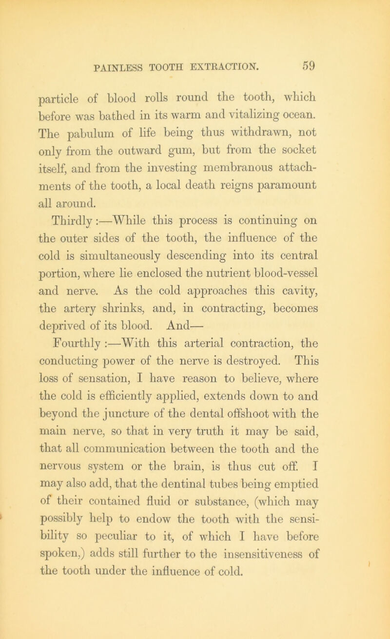 particle of blood rolls round the tooth, which before was bathed in its warm and vitalizing ocean. The pabulum of life being thus withdrawn, not only from the outward gum, but from the socket itself, and from the investing membranous attach- ments of the tooth, a local death reigns paramount all around. Thirdly:—While this process is continuing on the outer sides of the tooth, the influence of the cold is simultaneously descending into its central portion, where lie enclosed the nutrient blood-vessel and nerve. As the cold approaches this cavity, the artery shrinks, and, in contracting, becomes deprived of its blood. And— Fourthly :—With this arterial contraction, the conducting power of the nerve is destroyed. This loss of sensation, I have reason to believe, where the cold is efficiently applied, extends down to and beyond the juncture of the dental offshoot with the main nerve, so that in very truth it may be said, that all communication between the tooth and the nervous system or the brain, is thus cut off. I may also add, that the dentinal tubes being emptied of their contained fluid or substance, (which may possibly help to endow the tooth with the sensi- bility so peculiar to it, of which I have before spoken,) adds still further to the insensitiveness of the tooth under the influence of cold.