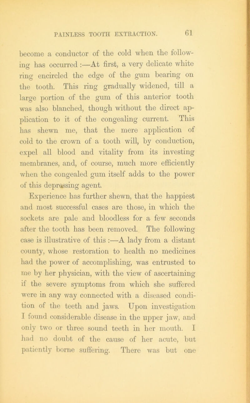 01 become a conductor of the cold when the follow- ing has occurred :—At first, a very delicate white ring encircled the edge of the gum bearing on the tooth. This ring gradually widened, till a large portion of the gum of this anterior tooth was also blanched, though without the direct ap- plication to it of the congealing current. This has shewn me, that the mere application of cold to the crown of a tooth will, by conduction, expel all blood and vitality from its investing membranes, and, of course, much more efficiently when the congealed gum itself adds to the power of this depressing agent. Experience has further shewn, that the happiest and most successful cases are those, in which the sockets are pale and bloodless for a few seconds after the tooth has been removed. The following case is illustrative of this :—A lady from a distant county, whose restoration to health no medicines had the power of accomplishing, was entrusted to me by her physician, with the view of ascertaining if the severe S3nmptoms from which she suffered were in any way connected with a diseased condi- tion of the teeth and jaws. Upon investigation I found considerable disease in the upper jaw, and only two or three sound teeth in her mouth. I liad no doubt of the cause of her acute, but patiently borne suffering. There was but one