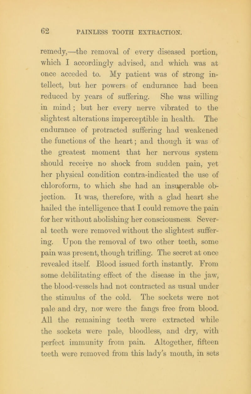 remedy,—the removal of every diseased portion, which I accordingly advised, and which was at once acceded to. My patient was of strong in- tellect, hut her powers of endurance had been reduced by years of suffering. She was willing in mind; but her every nerve vibrated to the slightest alterations imperceptible in health. The endurance of protracted suffering had weakened the functions of the heart; and though it was of the greatest moment that her nervous system should receive no shock from sudden pain, yet her physical condition contra-indicated the use of chloroform, to which she had an insuperable ob- jection. It was, therefore, with a glad heart she hailed the intelligence that I could remove the pain for her without abolishing her consciousness. Sever- al teeth were removed without the slightest suffer- ing. Upon the removal of two other teeth, some pain was present, though trifling. The secret at once revealed itself Blood issued forth instantly. From some debilitating effect of the disease in the jaw, the blood-vessels had not contracted as usual under the stimulus of the cold. The sockets were not pale and dry, nor were the fangs free from blood. All the remaining teeth were extracted while the sockets were pale, bloodless, and dry, with perfect immunity from pain. Altogether, fifteen teeth were removed from this lady's mouth, in sets