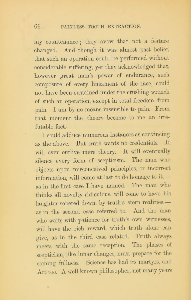 my countenance ; they avow that not a feature changed. And though it was almost past belief, that such an operation could be performed without considerable suffering, yet they acknowledged that, however great man’s power of endurance, such composure of every lineament of the face, could not have been sustained under the crushing wrench of such an operation, except in total freedom from pain. I am by no means insensible to pain. From that moment the theory became to me an irre- futable fact^ I could adduce numerous instances as convincing as the above. But truth wants no credentials. It will ever outlive mere theory. It will eventually silence every form of scepticism. The man who objects upon misconceived principles, or incorrect information, will come at last to do homage to it,— as in the first case I have named. The man who thinks all novelty ridiculous, will come to have his laughter sobered down, by truth’s stern realities,— as in the second case referred to. And the man who waits with patience for truth’s own witnesses, will have the rich reward, which truth alone can o-ive, as in the third case related. Truth always meets with the same reception. The phases of scepticism, like lunar changes, must prepare for the coming fullness. Science has had its martyrs, and Art too. A well known philosopher, not many years