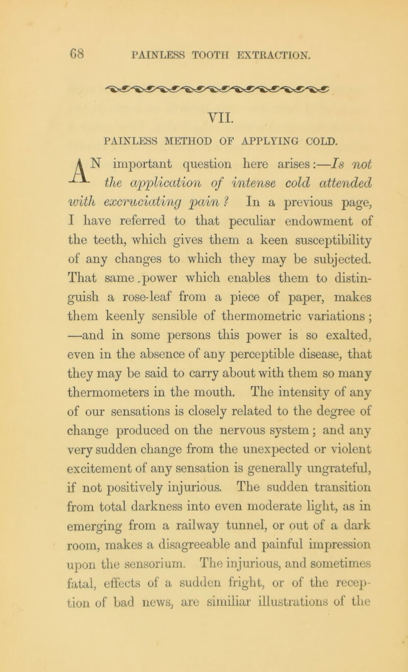 VII. PAINLESS METHOD OF APPLYING COLD. N important question here arises;—Is not the ai^plication of intense cold attended with excruciating pain ? In a previous page, I have referred to that peculiar endowment of the teeth, which gives them a keen susceptibility of any changes to which they may be subjected. That same, power which enables them to distin- guish a rose-leaf from a piece of paper, makes them keenly sensible of thermometric variations; —and in some persons this power is so exalted, even in the absence of any perceptible disease, that they may be said to carry about with them so many thermometers in the mouth. The intensity of any of our sensations is closely related to the degree of change j)roduced on the nervous system; and any very sudden change from the unexpected or violent excitement of any sensation is generally ungrateful, if not positively injurious. The sudden transition from total darkness into even moderate light, as in emerging from a railway tunnel, or out of a dark room, makes a disagreeable and painful impression upon the sensoriurn. The injurious, and sometimes fatal, effects of a sudden fright, or of the recep- tion of bad news, are similiar illustrations of the