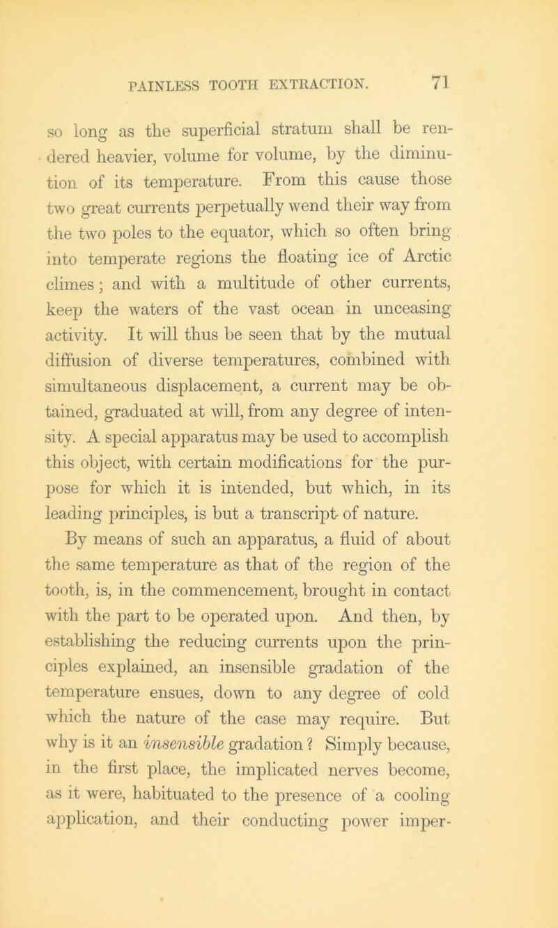 SO long as the superficial stratum shall be ren- dered heavier, volume for volume, by the diminu- tion of its temperature. From this cause those two great currents perpetually wend their way from the two poles to the equator, which so often bring into temperate regions the floating ice of Arctic climes; and with a multitude of other currents, keep the waters of the vast ocean in unceasing activity. It will thus be seen that by the mutual diffusion of diverse temperatures, combined with simultaneous displacement, a current may be ob- tained, graduated at will, from any degree of inten- sity. A special apparatus may be used to accomplish this object, with certain modifications for the pur- pose for which it is intended, but which, in its leading principles, is but a transcript of nature. By means of such an apparatus, a fluid of about the same temperature as that of the region of the tooth, is, in the commencement, brought in contact with the part to be operated upon. And then, by establishing the reducing currents upon the prin- ciples explained, an insensible gradation of the temperature ensues, down to any degree of cold which the nature of the case may require. But why is it an insensible gradation ? Simply because, in the first place, the implicated nerves become, as it were, habituated to the presence of a cooling application, and their conducting power imper-