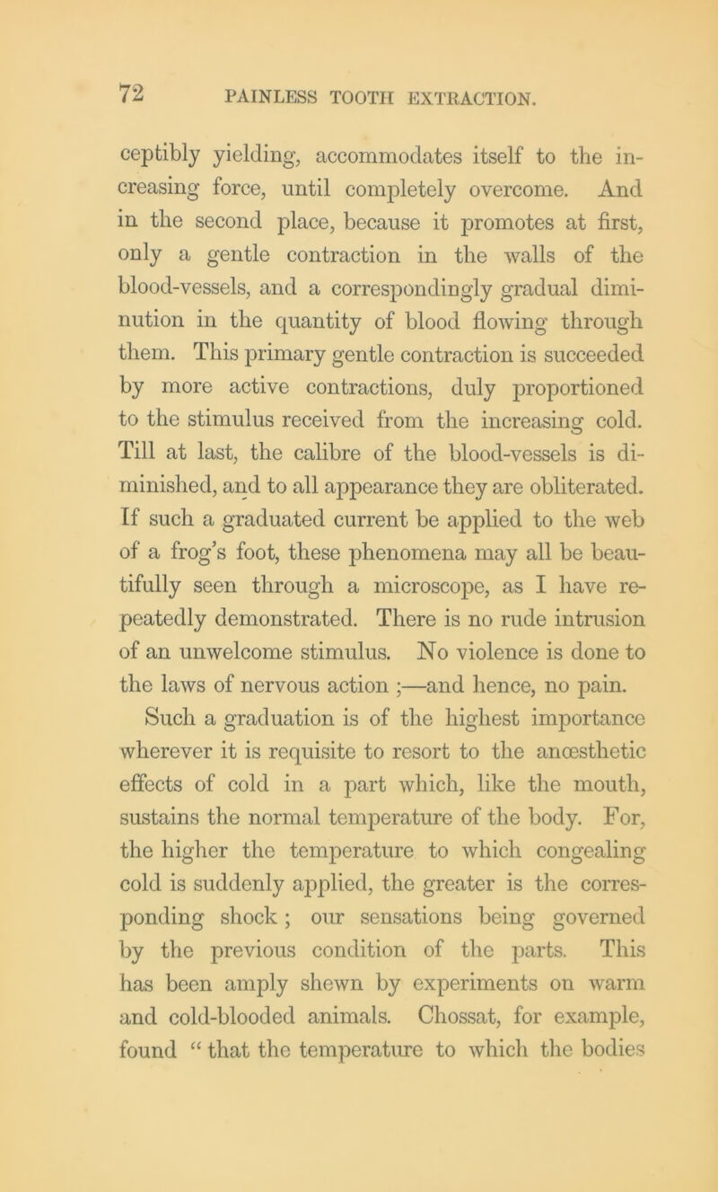 ceptibly yielding, accommodates itself to the in- creasing force, until completely overcome. And in the second place, because it promotes at first, only a gentle contraction in the walls of the blood-vessels, and a corresiDondingly gradual dimi- nution in the cpiantity of blood flowing through them. This primary gentle contraction is succeeded by more active contractions, duly proportioned to the stimulus received from the increasing cold. Till at last, the calibre of the blood-vessels is di- minished, and to all appearance they are obliterated. If such a graduated current be applied to the web of a frog’s foot, these phenomena may all be beau- tifully seen through a microscope, as I have re- peatedly demonstrated. There is no rude intrusion of an unwelcome stimulus. No violence is done to the laws of nervous action ;—and hence, no pain. Such a graduation is of the highest importance wherever it is requisite to resort to the anoesthetic effects of cold in a part which, like the mouth, sustains the normal temperature of the body. For, the higher the temperature to which congealing cold is suddenly aj^plied, the greater is the corres- ponding shock; oiu: sensations being governed by the previous condition of the parts. This has been amply shewn by experiments on warm and cold-blooded animals. Chossat, for example, found “ that the temperature to which the bodies