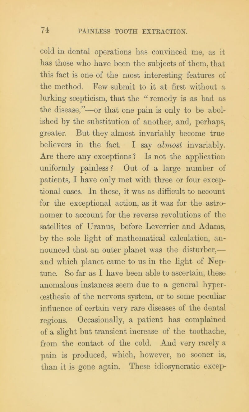 cold in dental operations lias convinced me, as it has those who have been the subjects of them, that this fact is one of the most interesting features of the method. Few submit to it at first without a lurking scepticism, that the “ remedy is as bad as the disease,''—or that one pain is only to be abol- ished by the substitution of another, and, perhaps, greater. But they almost invariably become true believers in the fact. I say almost invariably. Are there any exceptions ? Is not the application uniformly painless ? Out of a large number of patients, I have only met with three or four excep- tional cases. In these, it was as difficult to account for the exceptional action, as it was for the astro- nomer to account for the reverse revolutions of the satellites of Uranus, before Leverrier and Adams, by the sole light of mathematical calculation, an- nounced that an outer planet was the disturber,— and which planet came to us in the light of Nep- tune. So far as I have been able to ascertain, these anomalous instances seem due to a general hyper- oesthesia of the nervous system, or to some peculiar influence of certain very rare diseases of the dental regions. Occasionally, a patient has complained of a slight but transient increase of the toothache, from the contact of the cold. And very rarely a pain is produced, which, however, no sooner is, than it is gone again. These idiosyncratic excep-