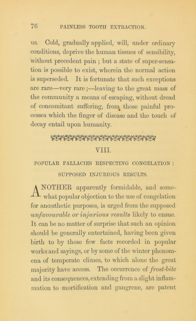 US. Cold, gradually applied, will, under ordinary conditions, deprive the human tissues of sensibility, without precedent pain ; but a state of super-sensa- tion is possible to exist, wherein the normal action is superseded. It is fortunate that such exceptions are rare—very rare;—leaving to the great mass of the community a means of escaping, without dread of concomitant suffering, from those j)ainful pro- cesses which the finger of disease and the touch of decay entail upon humanity. VIII. POPULAR FALLACIES RESPECTING CONGELATION : SUPPOSED INJURIOUS RESULTS. A NOTHER apparently formidable, and some- what popular objection to the use of congelation for anoesthetic purposes, is urged from the supposed unfavourable or injurious results likely to ensue. It can be no matter of surprise that such an ojjinion should be generally entertained, having been given birth to by those few facts recorded in popular works and sayings, or by some of the winter phenom- ena of temperate climes, to which alone the great majority have access. The occurrence of frost-bite and its consequences, extending from a slight inflam- mation to mortification and gangrene, are patent