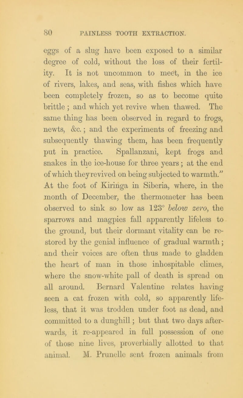 eggs of a slug have been exposed to a similar degree of cold, without the loss of their fertil- ity. It is not uncommon to meet, in the ice of rivers, lakes, and seas, with fishes which have been completely frozen, so as to become quite brittle ; and which yet revive when thawed. The same thing has been observed in regard to frogs, newts, &c.; and the experiments of freezing and subsequently thawing them, has been frequently put in practice. Spallanzani, kept frogs and snakes in the ice-house for three years ; at the end of which they revived on being subjected to warmth.” At the foot of Kirihga in Siberia, where, in the month of December, the thermometer has been observed to sink so low as 123° helow zero, the sparrows and magpies fall apparently lifeless to the ground, but their dormant vitality can be re- stored by the genial influence of gradual warmth; and their voices are often thus made to gladden the heart of man in those inhospitable climes, where the snow-white j^all of death is S]3read on all around. Bernard Valentine relates having seen a cat frozen with cold, so apparently life- less, that it was trodden under foot as dead, and committed to a dunghill; but that two days after- wards, it re-appeared in full possession of one of those nine lives, proveibially allotted to that animal. M. Pru nolle sent frozen animals from