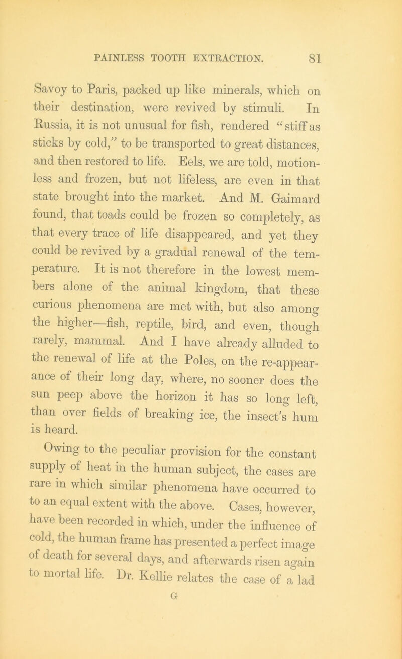 Savoy to Paris, packed up like minerals, which on their destination, were revived by stimuli. In Russia, it is not unusual for fish, rendered “ stiff as sticks by cold,' to be transported to great distances, and then restored to life. Eels, we are told, motion- less and frozen, but not lifeless, are even in that state brought into the market. And M. Gaimard found, that toads could be frozen so completely, as that every trace of life disappeared, and yet they could be revived by a gradual renewal of the tem- perature. It is not therefore in the lowest mem- bers alone of the animal kingdom, that these curious phenomena are met with, but also amono- the higher—fish, reptile, bird, and even, though rarely, mammal. And I have already alluded to the renewal of life at the Poles, on the re-appear- ance of their long day, where, no sooner does the sun peep above the horizon it has so long left, than over fields of breaking ice, the insect's hum is heard. Owing to the peculiar provision for the constant supply of heat in the human subject, the cases are rare in which similar phenomena have occurred to to an equal extent with the above. Cases, however, have been recorded in which, under the influence of cold, the human frame has presented a perfect image of death for several days, and afterwards risen again to mortal life. Dr. Kellie relates the case of a lad Gr