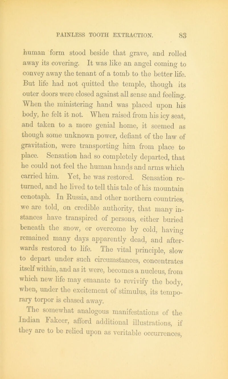 human form stood beside that grave, and rolled away its covering. It was like an angel coming to convey away the tenant of a tomb to the better life. But life had not quitted the tem^Dle, though its outer doors were closed against all sense and feelino- When the ministering hand was placed upon his body, he felt it not. When raised from his icy seat, and taken to a more genial home, it seemed as though some unknown power, defiant of the law of gravitation, were transporting him from place to place. Sensation had so completely departed, that he could not feel the human hands and arms which carried him. Yet, he was restored. Sensation re- turned, and he lived to tell this tale of his mountain cenotaph. In Eussia, and other northern countries, we are told, on credible authority, that many in- stances have transpired of persons, either buried beneath the snow, or overcome by cold, having remained many days apparently dead, and after- wards restored to life. The vital principle, slow to depart under such circumstances, concentrates itself within, and as it were, becomes a nucleus, from which new life may emanate to revivify the body, when, under the excitement of stimulus, its tempo- rary torpor is chased away. The somewhat analogous manifestations of the Indian Fakeer, afford additional illustrations, if they are to be relied upon as veritable occurrences,