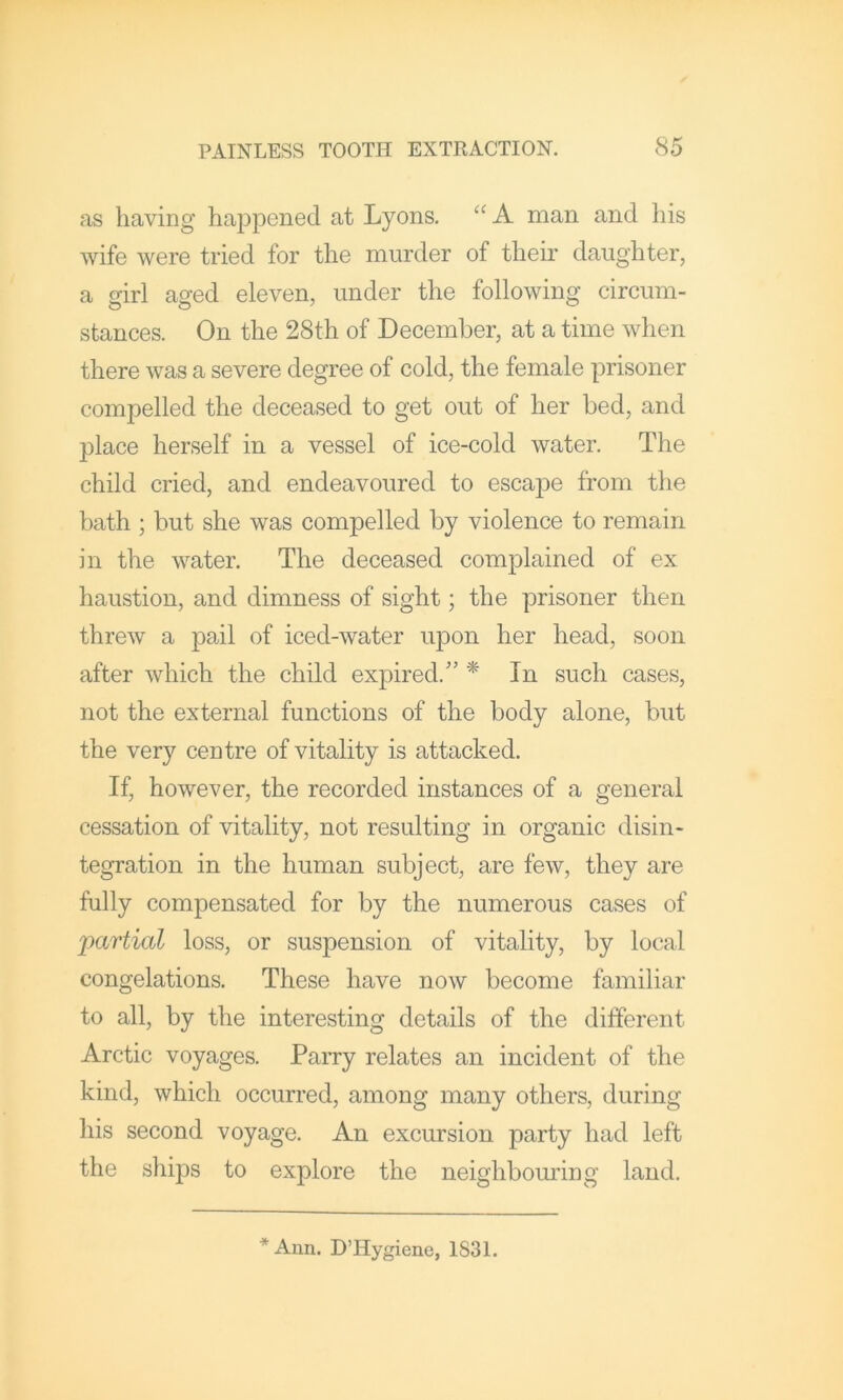 as having happened at Lyons. A man and his wife were tried for the murder of their daughter, a girl aged eleven, under the following circum- stances. On the 28th of December, at a time when there was a severe degree of cold, the female prisoner compelled the deceased to get out of her bed, and place herself in a vessel of ice-cold water. The child cried, and endeavoured to escape from the bath ; but she was compelled by violence to remain in the water. The deceased complained of ex haustion, and dimness of sight; the prisoner then threw a pail of iced-water upon her head, soon after which the child expired.'’ * In such cases, not the external functions of the body alone, but the very centre of vitality is attacked. If, however, the recorded instances of a general cessation of vitality, not resulting in organic disin- tegration in the human subject, are few, they are fully compensated for by the numerous cases of partial loss, or suspension of vitality, by local congelations. These have now become familiar to all, by the interesting details of the different Arctic voyages. Parry relates an incident of the kind, which occurred, among many others, during his second voyage. An excursion party had left the ships to explore the neighbouring land. *Ann. D’Hygiene, 1831.