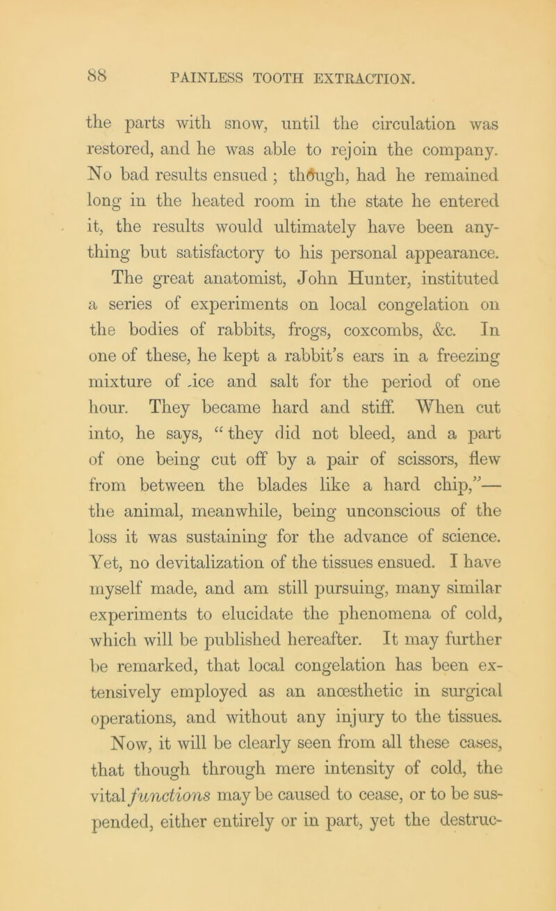 the parts with snow, until the circulation was restored, and he was able to rejoin the company. No bad results ensued ; tlK^igh, had he remained long in the heated room in the state he entered it, the results would ultimately have been any- thing but satisfactory to his personal appearance. The great anatomist, John Hunter, instituted a series of experiments on local congelation on the bodies of rabbits, frogs, coxcombs, &c. In one of these, he kept a rabbit’s ears in a freezing mixture of -ice and salt for the period of one hour. They became hard and stiff. When cut into, he says, “ they did not bleed, and a part of one being cut off by a pair of scissors, flew from between the blades like a hard chip,”— the animal, meanwhile, being unconscious of the loss it was sustaining for the advance of science. Yet, no devitalization of the tissues ensued. I have myself made, and am still j^ursuing, many similar experiments to elucidate the phenomena of cold, which will be published hereafter. It may further be remarked, that local congelation has been ex- tensively employed as an anoesthetic in surgical operations, and without any injury to the tissues. Now, it will be clearly seen from all these cases, that though through mere intensity of cold, the Viidl functions maybe caused to cease, or to be sus- pended, either entirely or in part, yet the destruc-