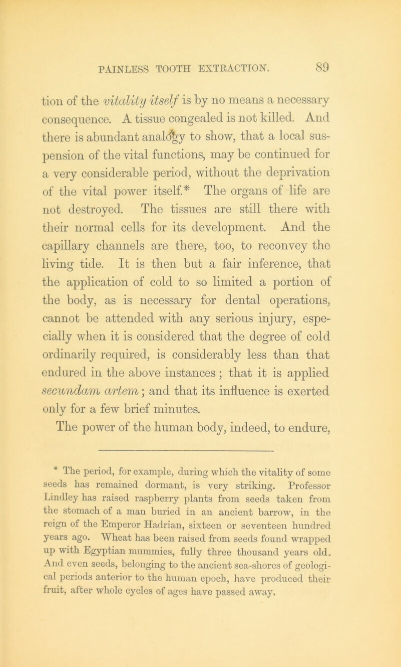 tioii of the vitality itself is by no means a necessary consequence. A tissue congealed is not killed. And there is abundant analogy to show, that a local sus- pension of the vital functions, may be continued for a very considerable period, without the deprivation of the vital power itself^ The organs of life are not destroyed. The tissues are still there with their normal cells for its development. And the capillary channels are there, too, to reconvey the living tide. It is then but a fair inference, that the application of cold to so limited a portion of the body, as is necessary for dental operations, cannot be attended with any serious injury, espe- cially when it is considered that the degree of cold ordinarily required, is considerably less than that endured in the above instances ; that it is applied secundam artem; and that its influence is exerted only for a few brief minutes. The power of the human body, indeed, to endure. * The period, for excamplc, during which the vitality of some seeds has remained dormant, is very striking. Professor Lindley has raised raspberry plants from seeds taken from the stomach of a man buried in an ancient barrow, in the reign of the Emperor Hadrian, sixteen or seventeen hundred years ago. Wheat has been raised from seeds found wrapped up with Egyptian mummies, fully three thousand years old. And even seeds, belonging to the ancient sea-shores of geologi- cal periods anterior to the human epoch, liave produced their fruit, after whole cycles of ages have passed away.