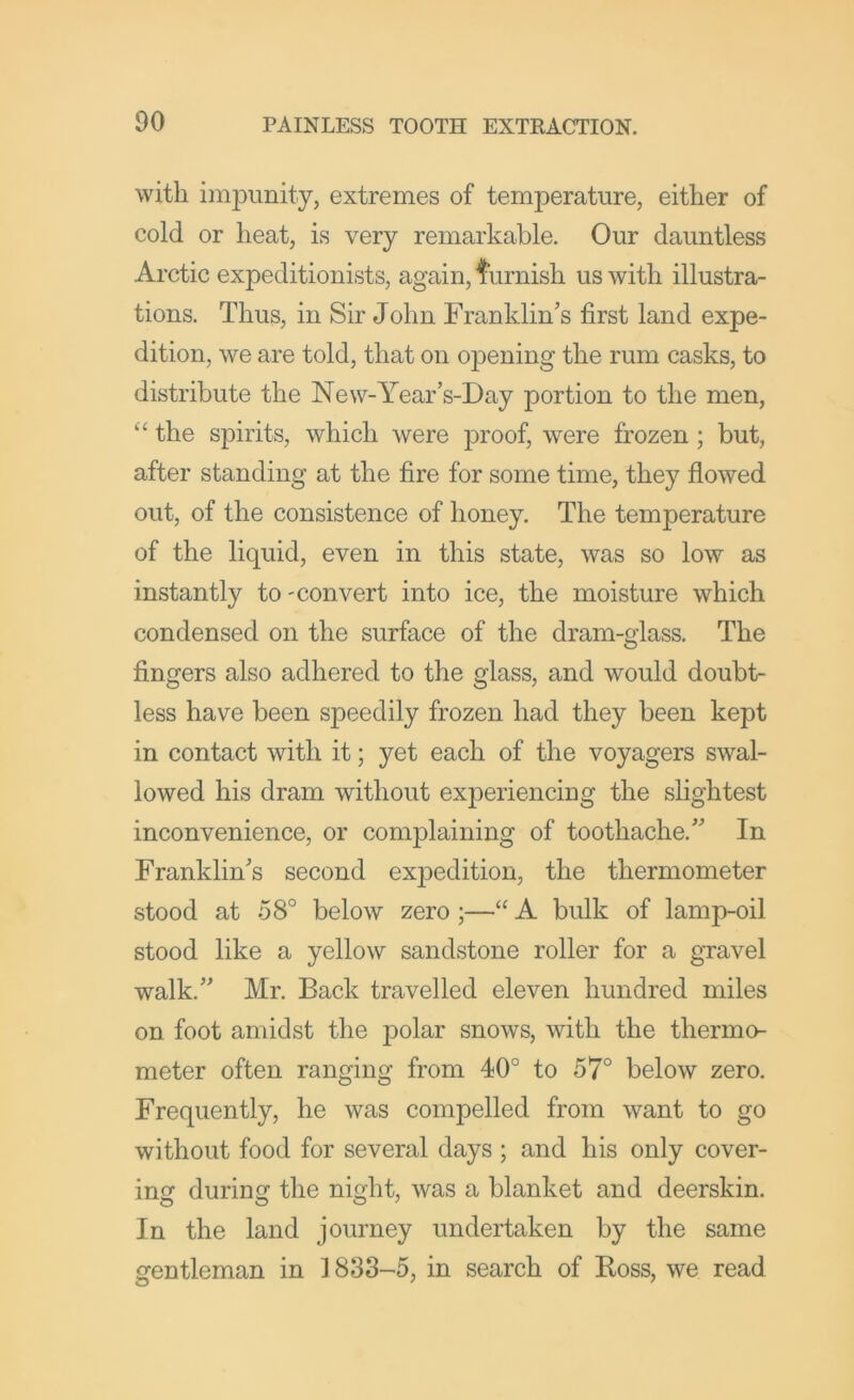 with im23unity, extremes of temperature, either of cold or heat, is very remarkable. Our dauntless Arctic expeditionists, again, turnish us with illustra- tions. Thus, in Sir John Franklin’s first land expe- dition, we are told, that on ojDening the rum casks, to distribute the New-Year’s-Day portion to the men, “ the spirits, which were proof, were frozen ; but, after standing at the fire for some time, they flowed out, of the consistence of honey. The temperature of the liquid, even in this state, was so low as instantly to-convert into ice, the moisture which condensed on the surface of the dram-glass. The fingers also adhered to the glass, and would doubt- less have been speedily frozen had they been kept in contact with it; yet each of the voyagers swal- lowed his dram without experiencing the slightest inconvenience, or complaining of toothache.” In Franklin’s second expedition, the thermometer stood at 58° below zero;—“ A bulk of lamp-oil stood like a yellow sandstone roller for a gravel walk.” Mr. Back travelled eleven hundred miles on foot amidst the polar snows, with the thermo- meter often ranging from 40° to 57° below zero. Frequently, he was compelled from want to go without food for several days ; and his only cover- incf durincj the night, was a blanket and deerskin. In the land journey undertaken by the same gentleman in 1833-5, in search of Boss, we read