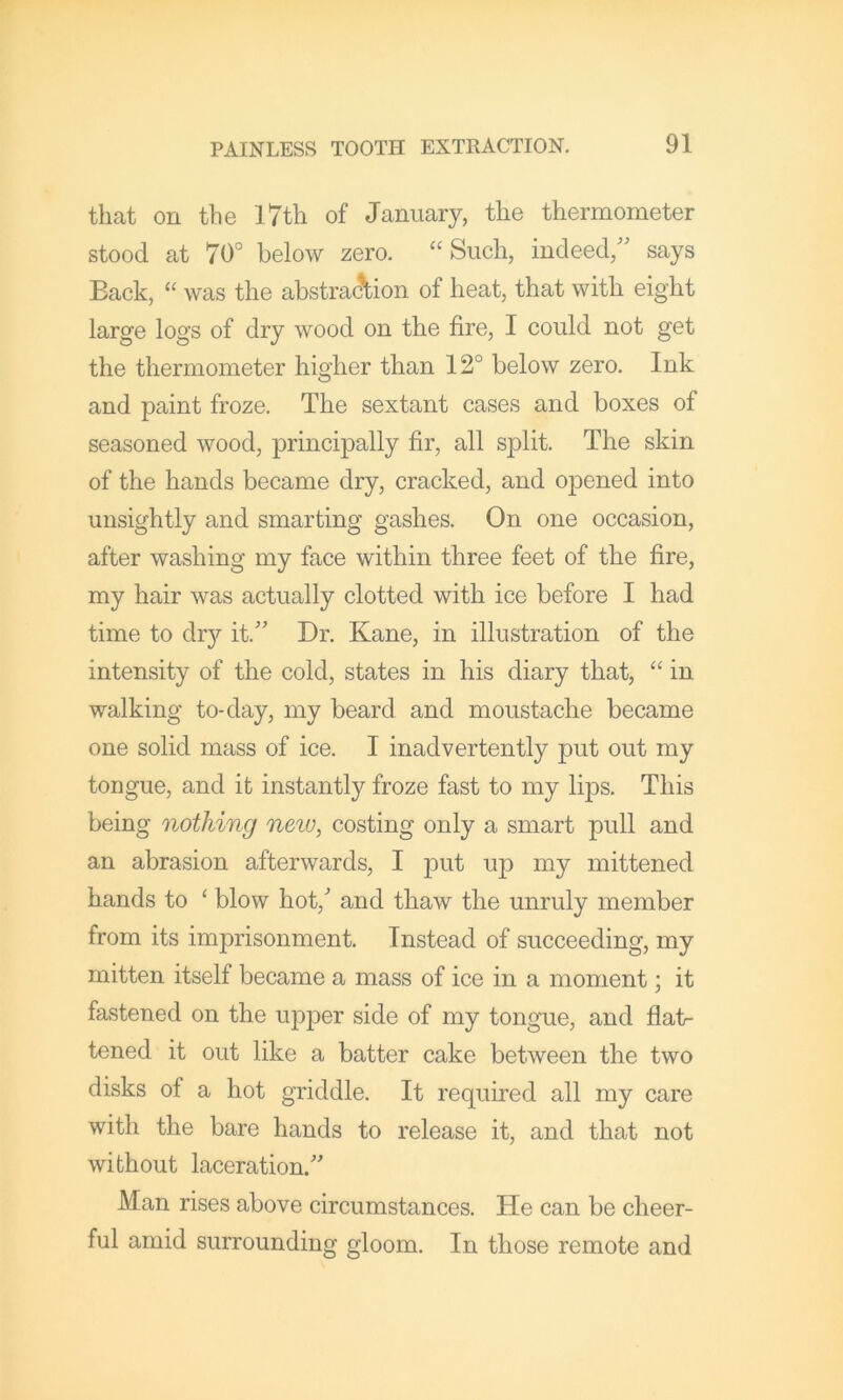 that on the l7th of January, the thermometer stood at 70° below zero. “Such, indeed,” says Back, “ was the abstrac\ion of heat, that with eight large logs of dry wood on the fire, I could not get the thermometer higher than 12° below zero. Ink and paint froze. The sextant cases and boxes of seasoned wood, principally fir, all split. The skin of the hands became dry, cracked, and opened into unsightly and smarting gashes. On one occasion, after washing my face within three feet of the fire, my hair was actually clotted with ice before I had time to dry it.” Dr. Kane, in illustration of the intensity of the cold, states in his diary that, “ in walking to-day, my beard and moustache became one solid mass of ice. I inadvertently put out my tongue, and it instantly froze fast to my lips. This being nothing neiv, costing only a smart pull and an abrasion afterwards, I put up my mittened hands to ‘ blow hot, and thaw the unruly member from its imprisonment. Instead of succeeding, my mitten itself became a mass of ice in a moment; it fastened on the upper side of my tongue, and flat- tened it out like a batter cake between the two disks of a hot griddle. It required all my care with the bare hands to release it, and that not without laceration. Man rises above circumstances. He can be cheer- ful amid surrounding gloom. In those remote and