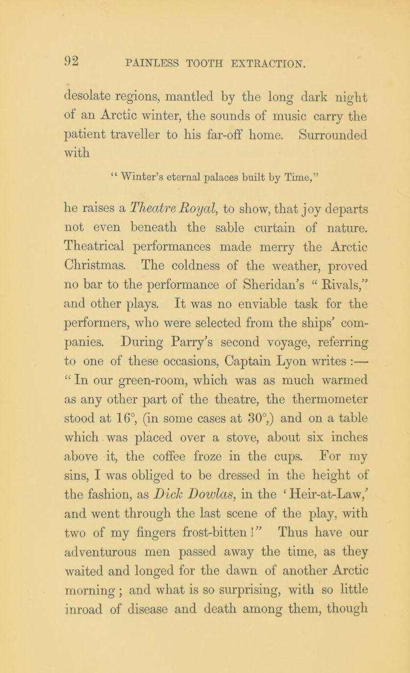 desolate regions, mantled by the long dark night of an Arctic winter, the sounds of music carry the patient traveller to his far-off home. Surrounded with “ Winter’s eternal palaces built by Time,” he raises a Theatre Royal, to show, that j oy departs not even beneath the sable curtain of nature. Theatrical performances made merry the Arctic Christmas. The coldness of the weather, proved no bar to the performance of Sheridan’s “ Rivals,” and other plays. It was no enviable task for the performers, who were selected from the ships’ com- panies. During Parry’s second voyage, referring to one of these occasions. Captain Lyon writes :— “ In our green-room, which was as much warmed as any other part of the theatre, the thermometer stood at 16°, (in some cases at 30°) and on a table which was placed over a stove, about six inches above it, the coffee froze in the cups. For my sins, I was obliged to be dressed in the height of the fashion, as Dich Dowlas, in the ‘ Heir-at-Law,’ and went through the last scene of the play, with two of my fingers frost-bitten! ” Thus have our adventurous men passed away the time, as they waited and longed for the dawn of another Arctic morning ; and what is so surprising, with so little inroad of disease and death among them, though