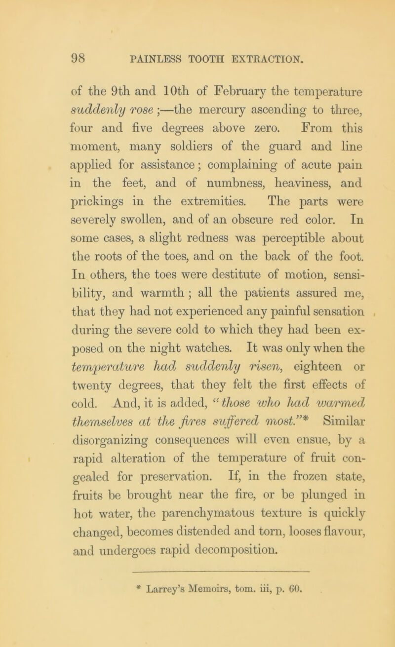 of the 9th and 10th of February the temperature suddenly rose ;—the mercury ascending to three, four and five degTees above zero. From this moment, many soldiers of the guard and line applied for assistance; complaining of acute pain in the feet, and of numbness, heaviness, and prickings in the extremities. The parts were severely swollen, and of an obscure red color. In some cases, a slight redness was perceptible about the roots of the toes, and on the back of the foot. In others, the toes were destitute of motion, sensi- bility, and warmth ; all the patients assured me, that they had not experienced any painful sensation . during the severe cold to which they had been ex- posed on the night watches. It was only when the temperature had suddenly risen, eighteen or twenty degrees, that they felt the first effects of cold. And, it is added, “ those who had warmed themselves at the fires suffered most.”* Similar disorganizing consequences will even ensue, by a rapid alteration of the temperature of fruit con- gealed for preservation. If, in the frozen state, fruits be brought near the fire, or be plunged in hot water, the parenchymatous texture is quickly changed, becomes distended and torn, looses flavour, and undergoes rapid decomposition. * Larrcy’s Memoirs, tom. iii, p. 60.