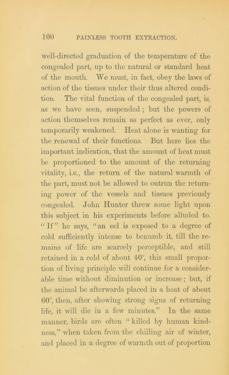 well-directed gi’aduation of the temperature of the congealed part, up to the natural or standard heat of the mouth. We must, in fact, obey the laws of action of the tissues under their thus altered condi- tion. The vital function of the congealed part, is, as we have seen, suspended ; but the powers of action themselves remain as perfect as ever, only temporarily weakened. Heat alone is wanting for the renewal of their functions. But here lies the important indication, that the amount of heat must be ])roportioned to the amount of the returning vitality, i.e., the return of the natural warmth of the part, must not be allowed to outrun the return- ing power of the vessels and tissues previously congealed. John Hunter threw some light upon this subject in his experiments before alluded to. “If’' he says, “an eel is exposed to a degree of cold sufficiently intense to benumb it, till the re- mains of life are scarcely perceptible, and still retained in a cold of about 40°, this small propor- tion of living principle will continue for a consider- able time without diminution or increase; but, if the animal be afterwards placed in a heat of about 00°, then, after showing strong signs of returning life, it will die in a few minutes.” In the same inanner, birds are often “ killed by human kind- ness,” when taken from the chilling air of winter, and ])laced in a degree of warmth out of proportion