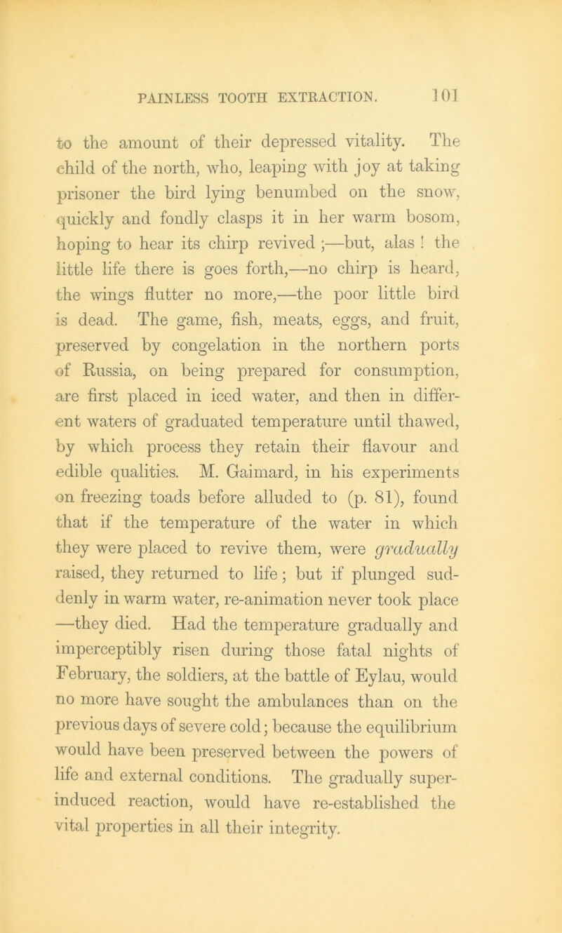 to the amount of their depressed vitality. The child of the north, who, leaping with joy at taking prisoner the bird lying benumbed on the snow, quickly and fondly clasps it in her warm bosom, hoping to hear its chirp revived ;—but, alas ! the little life there is goes forth,—no chirp is heard, the wings flutter no more,—the little bird is dead. The game, fish, meats, eggs, and fruit, preserved by congelation in the northern ports of Russia, on being prepared for consumption, are first placed in iced water, and then in differ- ent waters of graduated temperature until thawed, by which process they retain their flavour and edible qualities. M. Gaimard, in his experiments on freezing toads before alluded to (p. 81), found that if the temperature of the water in which they were placed to revive them, were gradually raised, they returned to life; but if plunged sud- denly in warm water, re-animation never took place —they died. Had the temperature gradually and imperceptibly risen during those fatal nights of February, the soldiers, at the battle of Eylau, would no more have sought the ambulances than on the previous days of severe cold; because the equilibrium would have been preserved between the j)owers of life and external conditions. The gradually super- induced reaction, would have re-established the vital jiroperties in all their integrity.