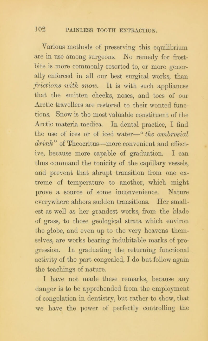 Various methods of preserving this equilibrium are in use among surgeons. No remedy for frost- bite is more commonly resorted to, or more gener- ally enforced in all our best surgical works, than frictions %viih snoiv. It is with such appliances that the smitten cheeks, noses, and toes of our Arctic travellers are restored to their wonted func- tions. Snow is the most valuable constituent of the Arctic materia medica. In dental practice, I find the use of ices or of iced water—“ the ambrosial drink'' of Theocritus—more convenient and effect- ive, because more capable of graduation. I can thus command the tonicity of the capillary vessels, and prevent that abrupt transition from one ex- treme of temperature to another, which might prove a source of some inconvenience. Nature everywhere abhors sudden transitions. Her small- est as well as her grandest works, from the blade of grass, to those geological strata which environ the globe, and even up to the very heavens them- selves, are works bearing indubitable marks of pro- gression. In graduating the returning functional activity of the part congealed, I do but follow again the teachings of nature. I have not made these remarks, because any danger is to be apprehended from the employment of congelation in dentistry, but rather to show, that we have the power of perfectly controlling the