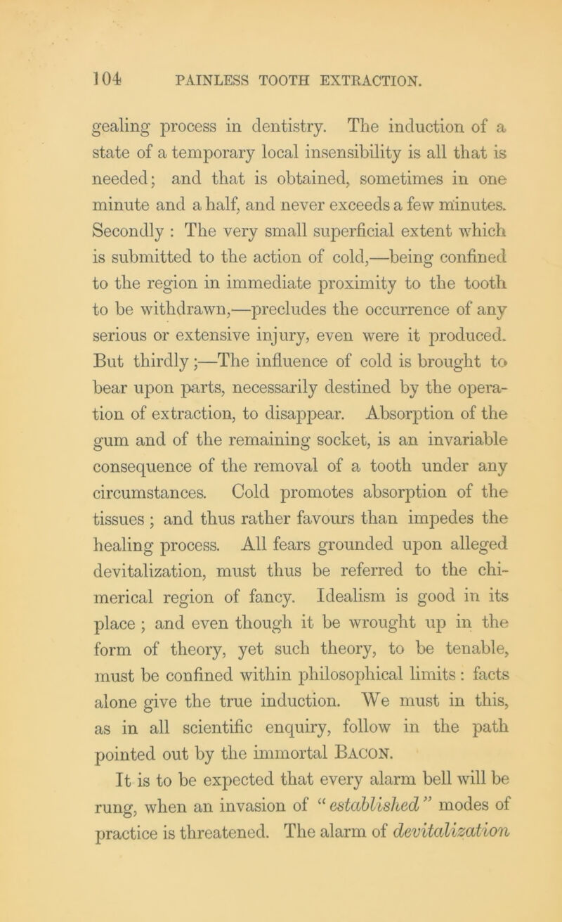 gealing process in dentistry. The induction of a state of a temporary local insensibility is all that is needed; and that is obtained, sometimes in one minute and a half, and never exceeds a few minutes. Secondly : The very small superficial extent which is submitted to the action of cold,—being confined to the region in immediate proximity to the tooth to be withdrawn,—precludes the occurrence of any serious or extensive injury, even were it jR'oduced. But thirdly;—The influence of cold is brought to bear upon parts, necessarily destined by the opera- tion of extraction, to disappear. Absorption of the gum and of the remaining socket, is an invariable consequence of the removal of a tooth under any circumstances. Cold promotes absorption of the tissues ; and thus rather favours than impedes the healing process. All fears grounded upon alleged devitalization, must thus be referred to the chi- merical region of fancy. Idealism is good in its place ; and even though it be wrought up in the form of theory, yet such theory, to be tenable, must be confined within philosophical limits : facts alone give the true induction. We must in this, as in all scientific enquiry, follow in the path pointed out by the immortal Bacon. It is to be expected that every alarm bell will be runof, when an invasion of “ establishedmodes of practice is threatened. The alarm of devitalization