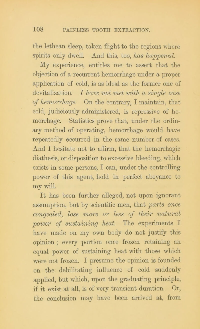 the lethean sleep, taken flight to the regions where spirits only dwell. And this, too, has happened. My experience, entitles me to assert that the objection of a recurrent hemorrhage under a proper application of cold, is as ideal as the former one of devitalization. I have not met with a single ease of hemorrhage. On the contrary, I maintain, that cold, judiciously administered, is repressive of he- morrhage. Statistics prove that, under the ordin- ary method of operating, hemorrhage would have repeatedly occurred in the same number of cases. And I hesitate not to affirm, that the hemorrhagic diathesis, or disposition to excessive bleeding, which exists in some persons, I can, under the controlling power of this agent, hold in perfect abeyance to my will. It has been further alleged, not upon ignorant assumption, but by scientific men, that pants once congealed, lose more or less of their natural power of sustaining heat. The experiments I have made on my own body do not justify this opinion ; every portion once frozen retaining an equal power of sustaining heat with those which were not frozen. I presume the opinion is founded on the debilitating influence of cold suddenly applied, but which, upon the graduating principle, if it exist at all, is of very transient duration. Or, the conclusion may have been arrived at, from