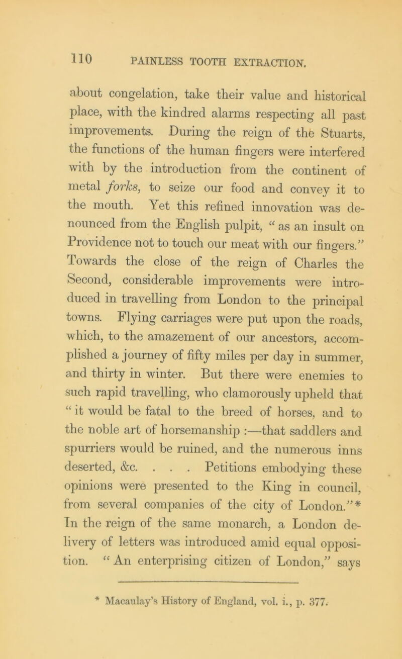 about congelation, take their value and historical place, with the kindred alarms respecting all past improvements. During the reign of the Stuarts, the functions of the human fingers were interfered with by the introduction from the continent of metal forks, to seize our food and convey it to the mouth. Yet this refined innovation was de- nounced from the English pulpit, « as an insult on Providence not to touch our meat with our fingers.” Towards the close of the reign of Charles the Second, considerable improvements were intro- duced in travelling from London to the principal towns. Flying carriages were put upon the roads, which, to the amazement of our ancestors, accom- plished a journey of fifty miles per day in summer, and thirty in winter. But there were enemies to such rapid travelling, who clamorously upheld that “ it would be fatal to the breed of horses, and to the noble art of horsemanship :—that saddlers and spurriers would be ruined, and the numerous inns deserted, &c. . . . Petitions embodying these opinions were presented to the King in council, from several companies of the city of London.”* In the reign of the same monarch, a London de- livery of letters was introduced amid ecpial opposi- tion. “ An enterprising citizen of London,” says * Macaul.ay’s History of England, vol. i., p. 377.