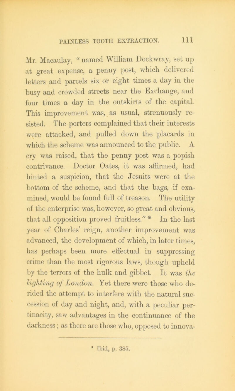 Mr. Macaulay, “ named William Dockwray, set up at gTeat expense, a penny post, which delivered letters and parcels six or eight times a day in the busy and crowded streets near the Exchange, and four times a day in the outskirts of the capital. This improvement was, as usual, strenuously re- sisted. The porters complained that their interests were attacked, and pulled down the placards in which the scheme was announced to the public. A cry was raised, that the penny post was a popish contrivance. Doctor Oates, it was affirmed, had hinted a suspicion, that the Jesuits were at the bottom of the scheme, and that the bags, if exa- mined, would be found full of treason. The utility of the enterprise was, however, so great and obvious, that all opposition joroved fruitless.” * In the last year of Charles reign, another improvement was advanced, the development of which, in later times, has perhaps been more effectual in suppressing crime than the most rigorous laws, though upheld by the terrors of the hulk and gibbet. It was the lighting of London. Yet there were those who de- rided the attempt to interfere with the natural suc- cession of day and night, and, with a peculiar per- tinacity, saw advantages in the continuance of the darkness; as there are those who, opposed to innova- * Ibid, p. 38b.