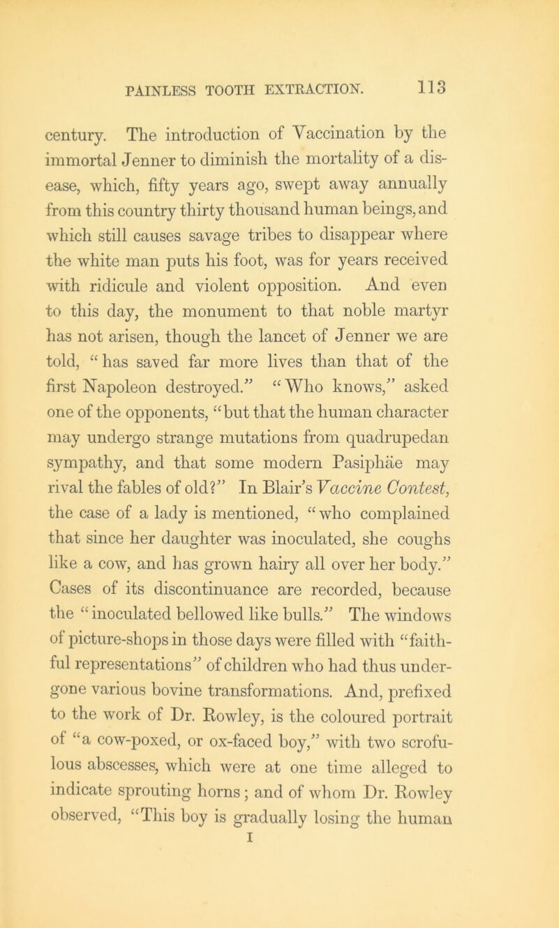century. The introduction of Vaccination by the immortal Jenner to diminish the mortality of a dis- ease, which, fifty years ago, swept away annually from this country thirty thousand human beings, and which still causes savage tribes to disappear where the white man puts his foot, was for years received with ridicule and violent opposition. And even to this day, the monument to that noble martyr has not arisen, though the lancet of Jenner we are told, “ has saved far more lives than that of the first Napoleon destroyed.” “ Who knows,” asked one of the opponents, “but that the human character may undergo strange mutations from quadrupedan sympathy, and that some modern Pasiphae may rival the fables of old?” In Blair’s Vaccine Contest, the case of a lady is mentioned, “ who complained that since her daughter was inoculated, she coughs like a cow, and has grown hairy all over her body.” Cases of its discontinuance are recorded, because the “ inoculated bellowed like bulls.” The windows of picture-shops in those days were filled with “faith- ful representations” of children who had thus under- gone various bovine transformations. And, prefixed to the work of Dr. Bowley, is the coloured portrait of “a cow-poxed, or ox-faced boy,” \vith two scrofu- lous abscesses, which were at one time alleged to indicate sprouting horns; and of whom Dr. Rowley observed, “This boy is gradually losing the human I