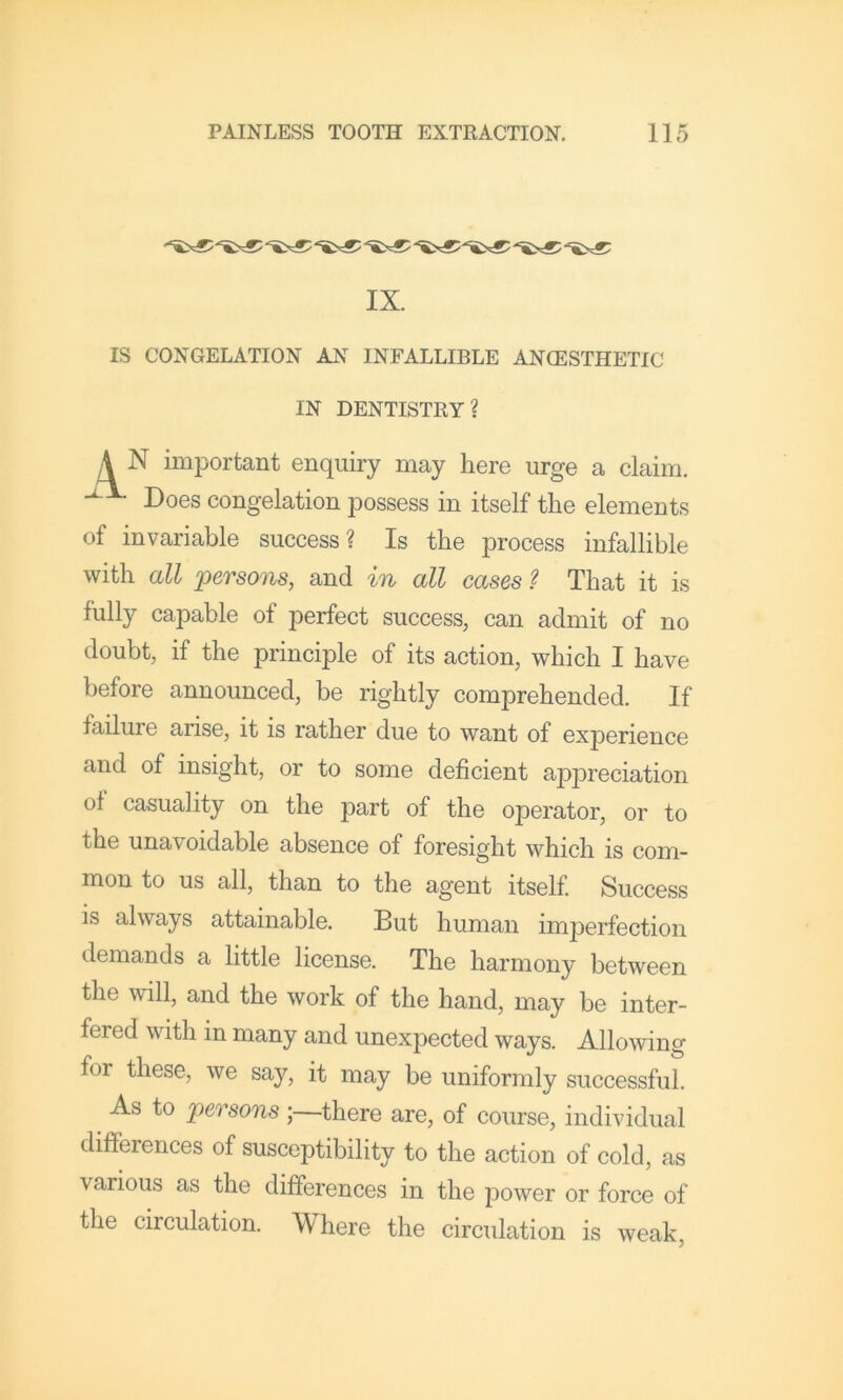 IX. IS CONGELATION AN INFALLIBLE ANCESTHETIC N important enquiry may here urge a claim. Does congelation possess in itself the elements of invariable success? Is the process infallible with all persons, and in all cases ? That it is fully capable of perfect success, can admit of no doubt, if the principle of its action, which I have before announced, be rightly comprehended. If failure arise, it is rather due to want of experience and of insight, or to some deficient appreciation of casuality on the part of the operator, or to the unavoidable absence of foresight which is com- mon to us all, than to the agent itself. Success is always attainable. But human imperfection demands a little license. The harmony between the will, and the work of the hand, may be inter- fered with in many and unexpected ways. Allowing for these, we say, it may be uniformly successful. As to persons ;—there are, of course, individual differences of susceptibility to the action of cold, as various as the differences in the power or force of the circulation. Where the circulation is weak. IN DENTISTRY?