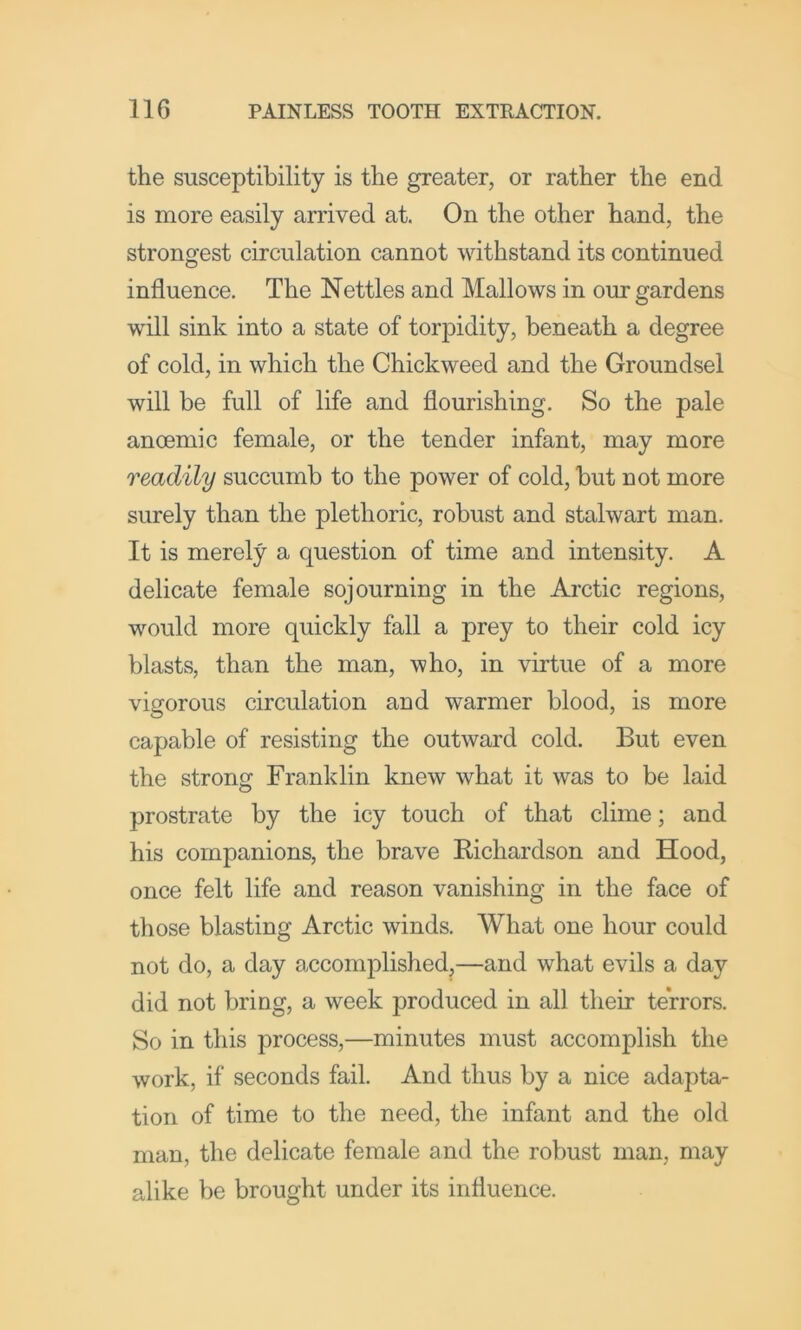 the susceptibility is the greater, or rather the end is more easily arrived at. On the other hand, the strongest circulation cannot withstand its continued influence. The Nettles and Mallows in our gardens will sink into a state of torpidity, beneath a degree of cold, in which the Chickweed and the Groundsel will be full of life and flourishing. So the pale anoemic female, or the tender infant, may more readily succumb to the power of cold, but not more surely than the plethoric, robust and stalwart man. It is merely a question of time and intensity. A delicate female sojourning in the Arctic regions, would more quickly fall a prey to their cold icy blasts, than the man, who, in virtue of a more vigorous circulation and warmer blood, is more capable of resisting the outward cold. But even the strong Franklin knew what it was to be laid prostrate by the icy touch of that clime; and his companions, the brave Richardson and Hood, once felt life and reason vanishing in the face of those blasting Arctic winds. What one hour could not do, a day accomplished,—and what evils a day did not bring, a week produced in all their terrors. So in this process,—minutes must accomplish the work, if seconds fail. And thus by a nice adapta- tion of time to the need, the infant and the old man, the delicate female and the robust man, may alike be brought under its influence.