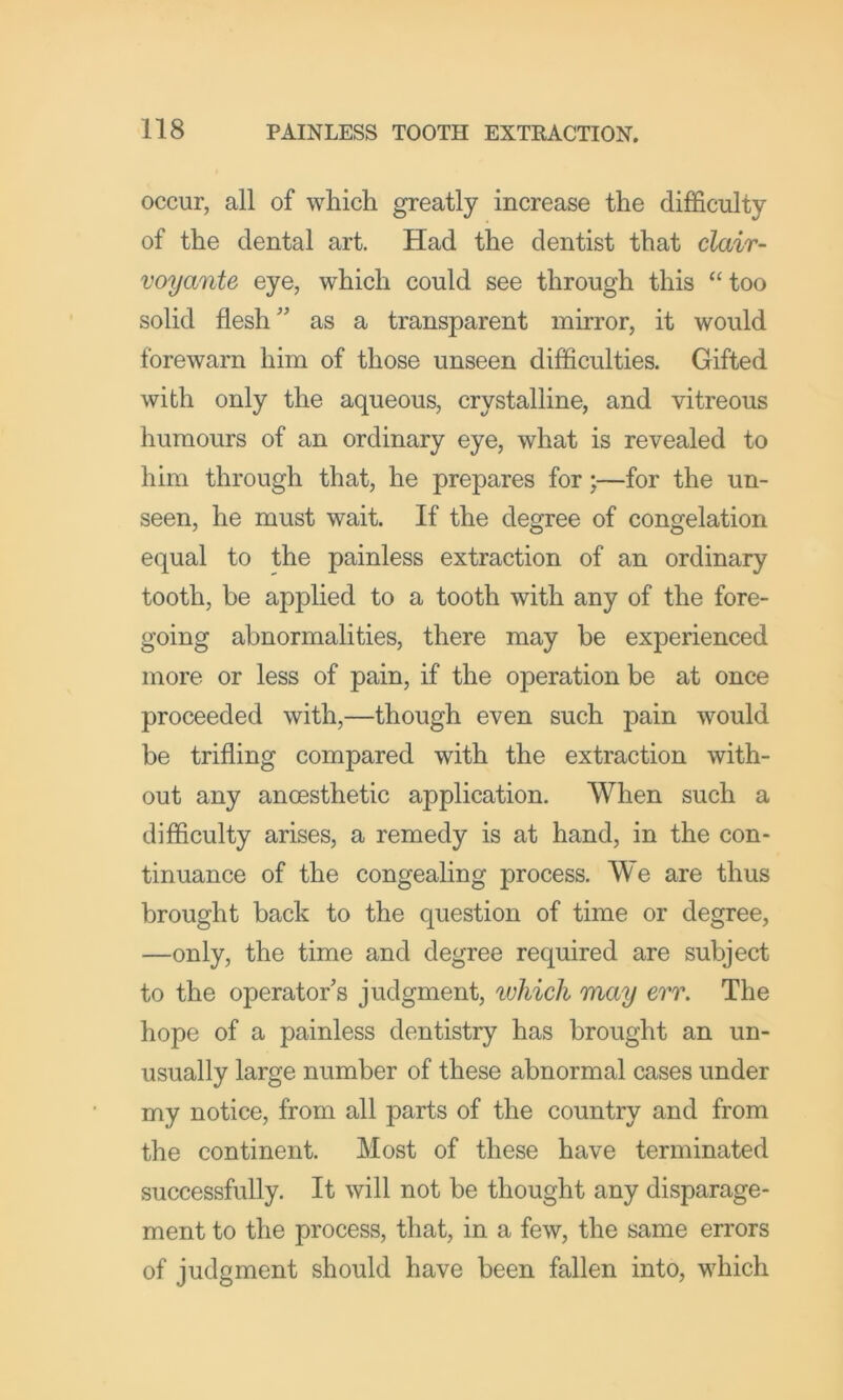 occur, all of which greatly increase the difficulty of the dental art. Had the dentist that clair- voyante eye, which could see through this “too solid flesh'' as a transparent mirror, it would forewarn him of those unseen difficulties. Gifted with only the aqueous, crystalline, and vitreous humours of an ordinary eye, what is revealed to him through that, he prepares for;—for the un- seen, he must wait. If the degree of congelation equal to the painless extraction of an ordinary tooth, be applied to a tooth with any of the fore- going abnormalities, there may be experienced more or less of pain, if the operation be at once proceeded with,—though even such pain would be trifling compared with the extraction with- out any anoesthetic application. When such a difficulty arises, a remedy is at hand, in the con- tinuance of the congealing process. We are thus brought back to the question of time or degree, —only, the time and degree required are subject to the operator's judgment, which may err. The hope of a painless dentistry has brought an un- usually large number of these abnormal cases under my notice, from all parts of the country and from the continent. Most of these have terminated successfully. It will not be thought any disparage- ment to the process, that, in a few, the same errors of judgment should have been fallen into, which