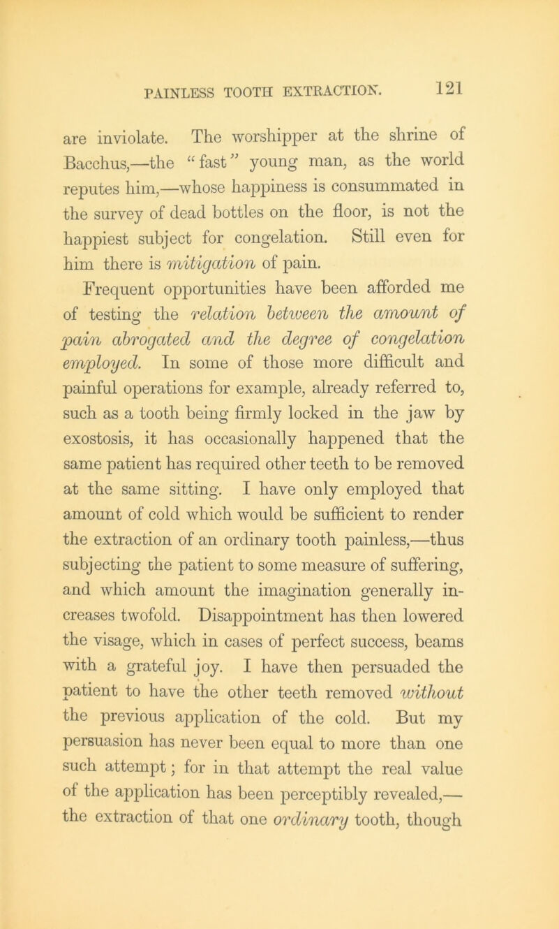 are inviolate. The worshipper at the shrine of Bacchus,—the “fast” young man, as the world reputes him,—whose happiness is consummated in the survey of dead bottles on the floor, is not the happiest subject for congelation. Still even for him there is mitigation of pain. Frequent opportunities have been afforded me of testing the relation hehveen the amount of pain abrogated and the degree of congelation employed. In some of those more difficult and painful operations for example, already referred to, such as a tooth being firmly locked in the jaw by exostosis, it has occasionally happened that the same patient has required other teeth to be removed at the same sitting. I have only employed that amount of cold which would be sufficient to render the extraction of an ordinary tooth painless,—thus subjecting the patient to some measure of suffering, and which amount the imagination generally in- creases twofold. Disappointment has then lowered the visage, which in cases of perfect success, beams with a grateful joy. I have then persuaded the patient to have the other teeth removed without the previous application of the cold. But my persuasion has never been equal to more than one such attempt; for in that attempt the real value of the application has been perceptibly revealed,— the extraction of that one ordinary tooth, though