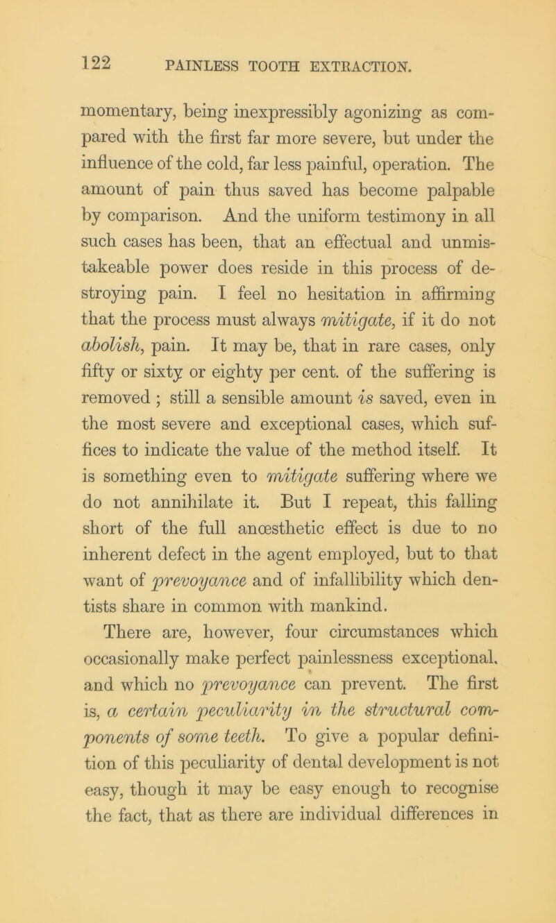 momentary, being inexpressibly agonizing as com- pared with the first far more severe, but under the influence of the cold, far less painful, operation. The amount of pain thus saved has become palpable by comparison. And the uniform testimony in all such cases has been, that an effectual and unmis- takeable power does reside in this process of de- stroying pain. I feel no hesitation in affirming that the process must always mitigate, if it do not abolish, pain. It may be, that in rare cases, only fifty or sixty or eighty per cent, of the suffering is removed ; still a sensible amount is saved, even in the most severe and exceptional cases, which suf- fices to indicate the value of the method itself It is something even to mitigate suffering where we do not annihilate it. But I repeat, this falling short of the full anoesthetic effect is due to no inherent defect in the agent employed, but to that want of prevoyance and of infallibility which den- tists share in common with mankind. There are, however, four circumstances which occasionally make perfect painlessness exceptional, and which no prevoyance can prevent. The first is, a certain y)eculiarity in the structural com- ponents of some teeth. To give a popular defini- tion of this peculiarity of dental development is not easy, though it may be easy enough to recognise the fact, that as there are individual differences in