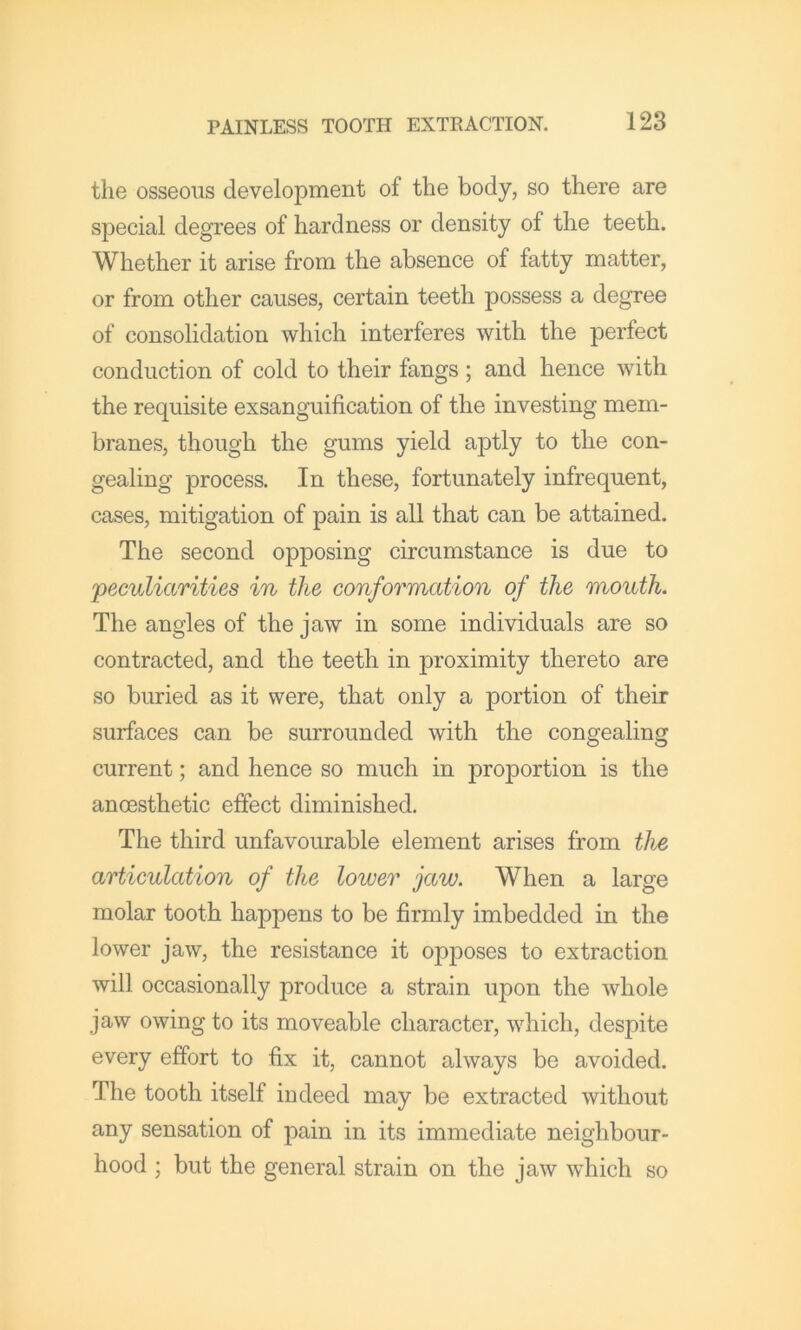 the osseous development of the body, so there are special degrees of hardness or density of the teeth. Whether it arise from the absence of fatty matter, or from other causes, certain teeth possess a degree of consolidation which interferes with the perfect conduction of cold to their fangs ; and hence with the requisite exsanguification of the investing mem- branes, though the gums yield aptly to the con- gealing process. In these, fortunately infrequent, cases, mitigation of pain is all that can be attained. The second opposing circumstance is due to 'peculiarities in the conformation of the mouth. The angles of the jaw in some individuals are so contracted, and the teeth in proximity thereto are so buried as it were, that only a portion of their surfaces can be surrounded with the congealing current; and hence so much in proportion is the anoesthetic effect diminished. The third unfavourable element arises from the articulation of the lower jaw. When a large molar tooth happens to be firmly imbedded in the lower jaw, the resistance it opposes to extraction will occasionally produce a strain upon the whole jaw owing to its moveable character, which, despite every effort to fix it, cannot always be avoided. The tooth itself indeed may be extracted without any sensation of pain in its immediate neighbour- hood ; but the general strain on the jaw which so