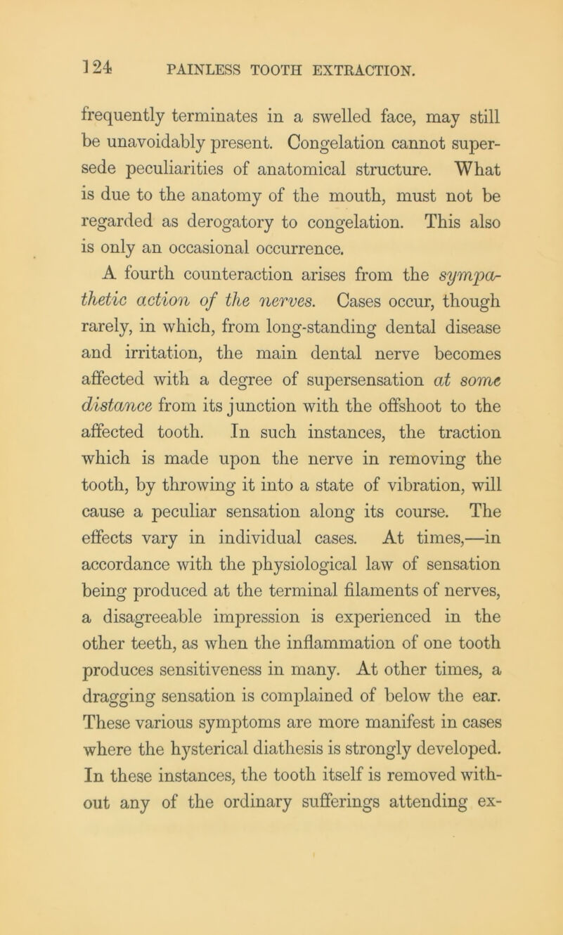 frequently terminates in a swelled face, may still be unavoidably present. Congelation cannot super- sede peculiarities of anatomical structure. What is due to the anatomy of the mouth, must not be regarded as derogatory to congelation. This also is only an occasional occurrence. A fourth counteraction arises from the sympor thetic action of the nerves. Cases occur, though rarely, in which, from long-standing dental disease and irritation, the main dental nerve becomes affected with a degree of supersensation at some distance from its junction with the offshoot to the affected tooth. In such instances, the traction which is made upon the nerve in removing the tooth, by throwing it into a state of vibration, will cause a peculiar sensation along its course. The effects vary in individual cases. At times,—in accordance with the physiological law of sensation being produced at the terminal filaments of nerves, a disagreeable impression is experienced in the other teeth, as when the inflammation of one tooth produces sensitiveness in many. At other times, a dragging sensation is complained of below the ear. These various symptoms are more manifest in cases where the hysterical diathesis is strongly developed. In these instances, the tooth itself is removed with- out any of the ordinary sufferings attending ex-